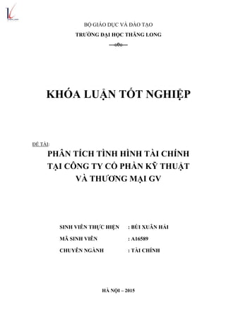 BỘ GIÁO DỤC VÀ ĐÀO TẠO
TRƢỜNG ĐẠI HỌC THĂNG LONG
---o0o---
KHÓA LUẬN TỐT NGHIỆP
ĐỀ TÀI:
PHÂN TÍCH TÌNH HÌNH TÀI CHÍNH
TẠI CÔNG TY CỔ PHẦN KỸ THUẬT
VÀ THƢƠNG MẠI GV
SINH VIÊN THỰC HIỆN : BÙI XUÂN HẢI
MÃ SINH VIÊN : A16589
CHUYÊN NGÀNH : TÀI CHÍNH
HÀ NỘI – 2015
 