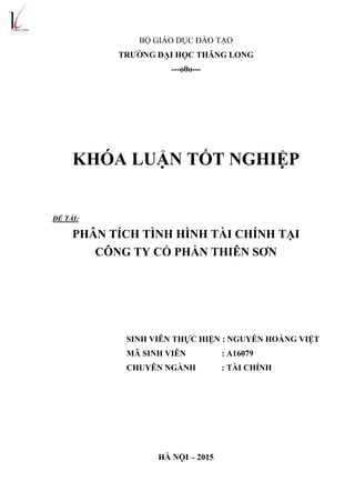 BỘ GIÁO DỤC ĐÀO TẠO
TRƢỜNG ĐẠI HỌC THĂNG LONG
---o0o---
KHÓA LUẬN TỐT NGHIỆP
ĐỀ TÀI:
PHÂN TÍCH TÌNH HÌNH TÀI CHÍNH TẠI
CÔNG TY CỔ PHẦN THIÊN SƠN
SINH VIÊN THỰC HIỆN : NGUYỄN HOÀNG VIỆT
MÃ SINH VIÊN : A16079
CHUYÊN NGÀNH : TÀI CHÍNH
HÀ NỘI – 2015
 