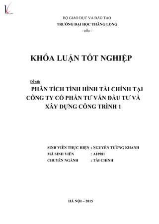 BỘ GIÁO DỤC VÀ ĐÀO TẠO
TRƯỜNG ĐẠI HỌC THĂNG LONG
--o0o--
KHÓA LUẬN TỐT NGHIỆP
Đề tài:
PHÂN TÍCH TÌNH HÌNH TÀI CHÍNH TẠI
CÔNG TY CỔ PHẦN TƯ VẤN ĐẦU TƯ VÀ
XÂY DỰNG CÔNG TRÌNH 1
SINH VIÊN THỰC HIỆN : NGUYỄN TƯỜNG KHANH
MÃ SINH VIÊN : A18981
CHUYÊN NGÀNH : TÀI CHÍNH
HÀ NỘI – 2015
 