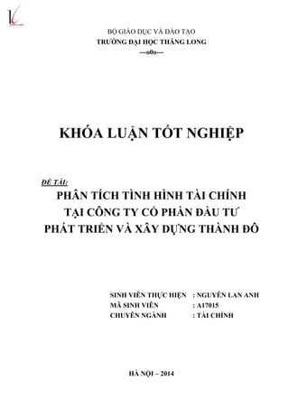 BỘ GIÁO DỤC VÀ ĐÀO TẠO
TRƢỜNG ĐẠI HỌC THĂNG LONG
---o0o---
KHÓA LUẬN TỐT NGHIỆP
ĐỀ TÀI:
PHÂN TÍCH TÌNH HÌNH TÀI CHÍNH
TẠI CÔNG TY CỔ PHẦN ĐẦU TƢ
PHÁT TRIỂN VÀ XÂY DỰNG THÀNH ĐÔ
SINH VIÊN THỰC HIỆN : NGUYỄN LAN ANH
MÃ SINH VIÊN : A17015
CHUYÊN NGÀNH : TÀI CHÍNH
HÀ NỘI – 2014
 