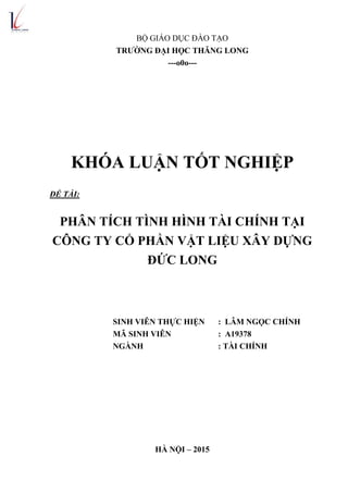 BỘ GIÁO DỤC ĐÀO TẠO
TRƢỜNG ĐẠI HỌC THĂNG LONG
---o0o---
KHÓA LUẬN TỐT NGHIỆP
ĐỀ TÀI:
PHÂN TÍCH TÌNH HÌNH TÀI CHÍNH TẠI
CÔNG TY CỔ PHẦN VẬT LIỆU XÂY DỰNG
ĐỨC LONG
SINH VIÊN THỰC HIỆN : LÂM NGỌC CHÍNH
MÃ SINH VIÊN : A19378
NGÀNH : TÀI CHÍNH
HÀ NỘI – 2015
 