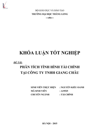 BỘ GIÁO DỤC VÀ ĐÀO TẠO
TRƢỜNG ĐẠI HỌC THĂNG LONG
---o0o---
KHÓA LUẬN TỐT NGHIỆP
ĐỀ TÀI:
PHÂN TÍCH TÌNH HÌNH TÀI CHÍNH
TẠI CÔNG TY TNHH GIANG CHÂU
SINH VIÊN THỰC HIỆN : NGUYỄN KIỀU OANH
MÃ SINH VIÊN : A19525
CHUYÊN NGÀNH : TÀI CHÍNH
HÀ NỘI – 2015
 