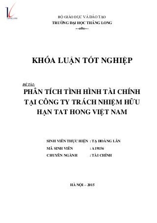 BỘ GIÁO DỤC VÀ ĐÀO TẠO
TRƢỜNG ĐẠI HỌC THĂNG LONG
---o0o---
KHÓA LUẬN TỐT NGHIỆP
ĐỀ TÀI:
PHÂN TÍCH TÌNH HÌNH TÀI CHÍNH
TẠI CÔNG TY TRÁCH NHIỆM HỮU
HẠN TAT HONG VIỆT NAM
SINH VIÊN THỰC HIỆN : TẠ HOÀNG LÂN
MÃ SINH VIÊN : A19156
CHUYÊN NGÀNH : TÀI CHÍNH
HÀ NỘI – 2015
 