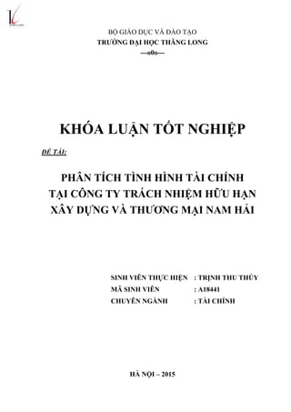 BỘ GIÁO DỤC VÀ ĐÀO TẠO
TRƢỜNG ĐẠI HỌC THĂNG LONG
---o0o---
KHÓA LUẬN TỐT NGHIỆP
ĐỀ TÀI:
PHÂN TÍCH TÌNH HÌNH TÀI CHÍNH
TẠI CÔNG TY TRÁCH NHIỆM HỮU HẠN
XÂY DỰNG VÀ THƢƠNG MẠI NAM HẢI
SINH VIÊN THỰC HIỆN : TRỊNH THU THÚY
MÃ SINH VIÊN : A18441
CHUYÊN NGÀNH : TÀI CHÍNH
HÀ NỘI – 2015
 