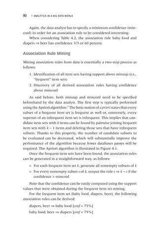 90 ▸ ANALYTICS IN A BIG DATA WORLD
Again, the data analyst has to specify a minimum confidence (min-
conf) in order for an association rule to be considered interesting.
When considering Table 4.2, the association rule baby food and
diapers ⇒ beer has confidence 3/5 or 60 percent.
Association Rule Mining
Mining association rules from data is essentially a two‐step process as
follows:
1. Identification of all item sets having support above minsup (i.e.,
“frequent” item sets)
2. Discovery of all derived association rules having confidence
above minconf
As said before, both minsup and minconf need to be specified
beforehand by the data analyst. The first step is typically performed
using the Apriori algorithm.1
The basic notion of apriori states that every
i
subset of a frequent item set is frequent as well or, conversely, every
superset of an infrequent item set is infrequent. This implies that can-
didate item sets with k items can be found by pairwise joining frequent
k
item sets with k − 1 items and deleting those sets that have infrequent
k
subsets. Thanks to this property, the number of candidate subsets to
be evaluated can be decreased, which will substantially improve the
performance of the algorithm because fewer databases passes will be
required. The Apriori algorithm is illustrated in Figure 4.1.
Once the frequent item sets have been found, the association rules
can be generated in a straightforward way, as follows:
■ For each frequent item set k, generate all nonempty subsets of k
■ For every nonempty subset s of k, output the rule s ⇒ k −
k s if the
confidence  minconf
Note that the confidence can be easily computed using the support
values that were obtained during the frequent item set mining.
For the frequent item set {baby food, diapers, beer}, the following
association rules can be derived:
diapers, beer ⇒ baby food [conf = 75%]
f
baby food, beer ⇒ diapers [conf = 75%]
f
 