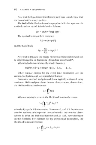 112 ▸ ANALYTICS IN A BIG DATA WORLD
Note that the logarithmic transform is used here to make sure that
the hazard rate is always positive.
The Weibull distribution is another popular choice for a parametric
survival analysis model. It is defined as follows:
= κρ ρ − ρ
κ− κ
f t t t
( ) ( ) exp[ ( ) ]
1
The survival function then becomes:
= − ρ κ
S t t
( ) exp[ ( ) ]
and the hazard rate
= = κρ ρ κ−
h t
f t
S t
t
( )
( )
( )
( ) 1
Note that in this case the hazard rate does depend on time and can
be either increasing or decreasing (depending upon κ and ρ).
When including covariates, the model becomes:

( ) = μ + α + β + β + β
log ( , ) log( ) 1 1 2 2
h t x t x x x
i i i N iN
Other popular choices for the event time distribution are the
gamma, log‐logistic, and log‐normal distribution.3
Parametric survival analysis models are typically estimated using
maximum likelihood procedures. In case of no censored observations,
the likelihood function becomes:
∏
=
=
L f t
i
n
i
( )
1
When censoring is present, the likelihood function becomes:
L f t S t
i
n
i i
i i
∏ ( )
=
=
δ −δ
( )
1
1
i
δ equals 0 if observation i is censored, and 1 if the observa-
i
tion dies at time ti.
i It is important to note here that the censored obser-
vations do enter the likelihood function and, as such, have an impact
on the estimates. For example, for the exponential distribution, the
likelihood function becomes:
L e e
t
i
n
t
i i i i
∏
= λ −λ δ
=
−λ −δ
[ ] [ ]
1
1
 