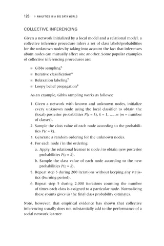 128 ▸ ANALYTICS IN A BIG DATA WORLD
COLLECTIVE INFERENCING
Given a network initialized by a local model and a relational model, a
collective inference procedure infers a set of class labels/probabilities
for the unknown nodes by taking into account the fact that inferences
about nodes can mutually affect one another. Some popular examples
of collective inferencing procedures are:
■ Gibbs sampling5
■ Iterative classification6
■ Relaxation labeling7
■ Loopy belief propagation8
As an example, Gibbs sampling works as follows:
1. Given a network with known and unknown nodes, initialize
every unknown node using the local classifier to obtain the
(local) posterior probabilities P(
P c =
c k),
k k = 1, …,
k m (m = number
of classes).
2. Sample the class value of each node according to the probabili-
ties P(
P c =
c k).
k
3. Generate a random ordering for the unknown nodes.
4. For each node i in the ordering
i
a. Apply the relational learner to node i to obtain new posterior
i
probabilities P(
P c =
c k).
k
b. Sample the class value of each node according to the new
probabilities P(
P c =
c k).
k
5. Repeat step 5 during 200 iterations without keeping any statis-
tics (burning period).
6. Repeat step 5 during 2,000 iterations counting the number
of times each class is assigned to a particular node. Normalizing
these counts gives us the final class probability estimates.
Note, however, that empirical evidence has shown that collective
inferencing usually does not substantially add to the performance of a
social network learner.
 