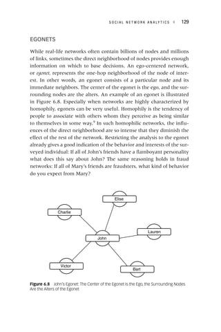 S O C I A L N E T W O R K A N A L Y T I C S ◂ 129
EGONETS
While real‐life networks often contain billions of nodes and millions
of links, sometimes the direct neighborhood of nodes provides enough
information on which to base decisions. An ego‐centered network,
or egonet, represents the one‐hop neighborhood of the node of inter-
est. In other words, an egonet consists of a particular node and its
immediate neighbors. The center of the egonet is the ego, and the sur-
rounding nodes are the alters. An example of an egonet is illustrated
in Figure 6.8. Especially when networks are highly characterized by
homophily, egonets can be very useful. Homophily is the tendency of
people to associate with others whom they perceive as being similar
to themselves in some way.9
In such homophilic networks, the influ-
ences of the direct neighborhood are so intense that they diminish the
effect of the rest of the network. Restricting the analysis to the egonet
already gives a good indication of the behavior and interests of the sur-
veyed individual: If all of John’s friends have a flamboyant personality
what does this say about John? The same reasoning holds in fraud
networks: If all of Mary’s friends are fraudsters, what kind of behavior
do you expect from Mary?
John
Charlie
Elise
Lauren
Bart
Victor
Figure 6.8 John’s Egonet: The Center of the Egonet Is the Ego, the Surrounding Nodes
Are the Alters of the Egonet
 