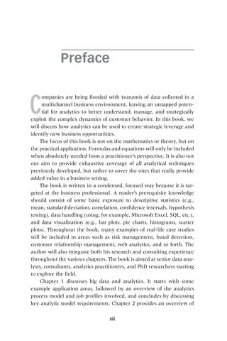 xiii
Preface
C
ompanies are being flooded with tsunamis of data collected in a
multichannel business environment, leaving an untapped poten-
tial for analytics to better understand, manage, and strategically
exploit the complex dynamics of customer behavior. In this book, we
will discuss how analytics can be used to create strategic leverage and
identify new business opportunities.
The focus of this book is not on the mathematics or theory, but on
the practical application. Formulas and equations will only be included
when absolutely needed from a practitioner’s perspective. It is also not
our aim to provide exhaustive coverage of all analytical techniques
previously developed, but rather to cover the ones that really provide
added value in a business setting.
The book is written in a condensed, focused way because it is tar-
geted at the business professional. A reader’s prerequisite knowledge
should consist of some basic exposure to descriptive statistics (e.g.,
mean, standard deviation, correlation, confidence intervals, hypothesis
testing), data handling (using, for example, Microsoft Excel, SQL, etc.),
and data visualization (e.g., bar plots, pie charts, histograms, scatter
plots). Throughout the book, many examples of real‐life case studies
will be included in areas such as risk management, fraud detection,
customer relationship management, web analytics, and so forth. The
author will also integrate both his research and consulting experience
throughout the various chapters. The book is aimed at senior data ana-
lysts, consultants, analytics practitioners, and PhD researchers starting
to explore the field.
Chapter 1 discusses big data and analytics. It starts with some
example application areas, followed by an overview of the analytics
process model and job profiles involved, and concludes by discussing
key analytic model requirements. Chapter 2 provides an overview of
 