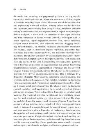xiv ▸ PREFACE
data collection, sampling, and preprocessing. Data is the key ingredi-
ent to any analytical exercise, hence the importance of this chapter.
It discusses sampling, types of data elements, visual data exploration
and exploratory statistical analysis, missing values, outlier detection
and treatment, standardizing data, categorization, weights of evidence
coding, variable selection, and segmentation. Chapter 3 discusses pre-
dictive analytics. It starts with an overview of the target definition
and then continues to discuss various analytics techniques such as
linear regression, logistic regression, decision trees, neural networks,
support vector machines, and ensemble methods (bagging, boost-
ing, random forests). In addition, multiclass classification techniques
are covered, such as multiclass logistic regression, multiclass deci-
sion trees, multiclass neural networks, and multiclass support vector
machines. The chapter concludes by discussing the evaluation of pre-
dictive models. Chapter 4 covers descriptive analytics. First, association
rules are discussed that aim at discovering intratransaction patterns.
This is followed by a section on sequence rules that aim at discovering
intertransaction patterns. Segmentation techniques are also covered.
Chapter 5 introduces survival analysis. The chapter starts by introduc-
ing some key survival analysis measurements. This is followed by a
discussion of Kaplan Meier analysis, parametric survival analysis, and
proportional hazards regression. The chapter concludes by discussing
various extensions and evaluation of survival analysis models. Chap-
ter 6 covers social network analytics. The chapter starts by discussing
example social network applications. Next, social network definitions
and metrics are given. This is followed by a discussion on social network
learning. The relational neighbor classifier and its probabilistic variant
together with relational logistic regression are covered next. The chap-
ter ends by discussing egonets and bigraphs. Chapter 7 provides an
overview of key activities to be considered when putting analytics to
work. It starts with a recapitulation of the analytic model requirements
and then continues with a discussion of backtesting, benchmarking,
data quality, software, privacy, model design and documentation, and
corporate governance. Chapter 8 concludes the book by discussing var-
ious example applications such as credit risk modeling, fraud detection,
net lift response modeling, churn prediction, recommender systems,
web analytics, social media analytics, and business process analytics.
 