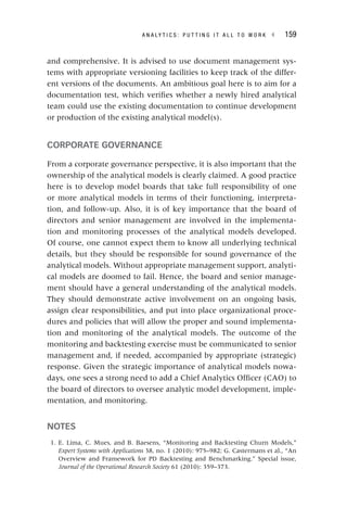 A N A L Y T I C S : P U T T I N G I T A L L T O W O R K ◂ 159
and comprehensive. It is advised to use document management sys-
tems with appropriate versioning facilities to keep track of the differ-
ent versions of the documents. An ambitious goal here is to aim for a
documentation test, which verifies whether a newly hired analytical
team could use the existing documentation to continue development
or production of the existing analytical model(s).
CORPORATE GOVERNANCE
From a corporate governance perspective, it is also important that the
ownership of the analytical models is clearly claimed. A good practice
here is to develop model boards that take full responsibility of one
or more analytical models in terms of their functioning, interpreta-
tion, and follow-up. Also, it is of key importance that the board of
directors and senior management are involved in the implementa-
tion and monitoring processes of the analytical models developed.
Of course, one cannot expect them to know all underlying technical
details, but they should be responsible for sound governance of the
analytical models. Without appropriate management support, analyti-
cal models are doomed to fail. Hence, the board and senior manage-
ment should have a general understanding of the analytical models.
They should demonstrate active involvement on an ongoing basis,
assign clear responsibilities, and put into place organizational proce-
dures and policies that will allow the proper and sound implementa-
tion and monitoring of the analytical models. The outcome of the
monitoring and backtesting exercise must be communicated to senior
management and, if needed, accompanied by appropriate (strategic)
response. Given the strategic importance of analytical models nowa-
days, one sees a strong need to add a Chief Analytics Officer (CAO) to
the board of directors to oversee analytic model development, imple-
mentation, and monitoring.
NOTES
1. E. Lima, C. Mues, and B. Baesens, “Monitoring and Backtesting Churn Models,”
Expert Systems with Applications 38, no. 1 (2010): 975–982; G. Castermans et al., “An
Overview and Framework for PD Backtesting and Benchmarking.” Special issue,
Journal of the Operational Research Society 61 (2010): 359–373.
 