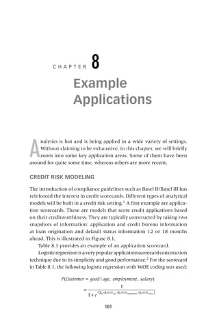 161
C H A P T E R 8
Example
Applications
A
nalytics is hot and is being applied in a wide variety of settings.
Without claiming to be exhaustive, in this chapter, we will briefly
zoom into some key application areas. Some of them have been
around for quite some time, whereas others are more recent.
CREDIT RISK MODELING
The introduction of compliance guidelines such as Basel II/Basel III has
reinforced the interest in credit scorecards. Different types of analytical
models will be built in a credit risk setting.1
A first example are applica-
tion scorecards. These are models that score credit applications based
on their creditworthiness. They are typically constructed by taking two
snapshots of information: application and credit bureau information
at loan origination and default status information 12 or 18 months
ahead. This is illustrated in Figure 8.1.
Table 8.1 provides an example of an application scorecard.
Logisticregressionisaverypopularapplicationscorecardconstruction
technique due to its simplicity and good performance.2
For the scorecard
in Table 8.1, the following logistic regression with WOE coding was used:
P Customer good age employment salary
e
WOE WOE WOE
age employment salary
( | , , )
1
1 0 1 2 3
=
=
+ ( )
− β +β +β +β
 