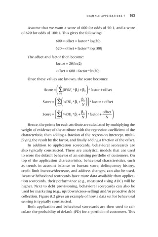 E X A M P L E A P P L I C A T I O N S ◂ 163
Assume that we want a score of 600 for odds of 50:1, and a score
of 620 for odds of 100:1. This gives the following:
= +
600 offset factor * log(50)
= +
620 offset factor * log(100)
The offset and factor then become:
factor 20/ln 2
= ( )
= −
offset 600 factor * ln(50)
Once these values are known, the score becomes:
∑
= β + β
⎛
⎝
⎜
⎞
⎠
⎟ +
=
WOE
i
N
i i
Score ( * ) * factor offset
1
0
∑
= β +
β
⎛
⎝
⎜
⎞
⎠
⎟
⎛
⎝
⎜
⎞
⎠
⎟ +
=
WOE
N
i i
i
N
Score * * factor offset
0
1
∑
= β +
β
⎛
⎝
⎜
⎞
⎠
⎟ +
⎛
⎝
⎜
⎞
⎠
⎟
=
WOE
N N
i i
i
N
Score * * factor
offset
0
1
Hence, the points for each attribute are calculated by multiplying the
weight of evidence of the attribute with the regression coefficient of the
characteristic, then adding a fraction of the regression intercept, multi-
plying the result by the factor, and finally adding a fraction of the offset.
In addition to application scorecards, behavioral scorecards are
also typically constructed. These are analytical models that are used
to score the default behavior of an existing portfolio of customers. On
top of the application characteristics, behavioral characteristics, such
as trends in account balance or bureau score, delinquency history,
credit limit increase/decrease, and address changes, can also be used.
Because behavioral scorecards have more data available than applica-
tion scorecards, their performance (e.g., measured using AUC) will be
higher. Next to debt provisioning, behavioral scorecards can also be
used for marketing (e.g., up/down/cross‐selling) and/or proactive debt
collection. Figure 8.2 gives an example of how a data set for behavioral
scoring is typically constructed.
Both application and behavioral scorecards are then used to cal-
culate the probability of default (PD) for a portfolio of customers. This
 