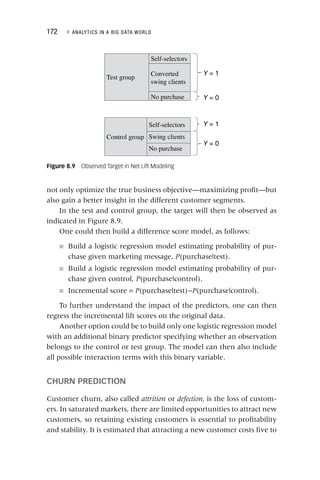 172 ▸ ANALYTICS IN A BIG DATA WORLD
not only optimize the true business objective—maximizing profit—but
also gain a better insight in the different customer segments.
In the test and control group, the target will then be observed as
indicated in Figure 8.9.
One could then build a difference score model, as follows:
■ Build a logistic regression model estimating probability of pur-
chase given marketing message, P(purchase|test).
P
■ Build a logistic regression model estimating probability of pur-
chase given control, P(purchase|control).
P
■ Incremental score = P(purchase|test)−
P P(purchase|control).
P
To further understand the impact of the predictors, one can then
regress the incremental lift scores on the original data.
Another option could be to build only one logistic regression model
with an additional binary predictor specifying whether an observation
belongs to the control or test group. The model can then also include
all possible interaction terms with this binary variable.
CHURN PREDICTION
Customer churn, also called attrition or defection, is the loss of custom-
ers. In saturated markets, there are limited opportunities to attract new
customers, so retaining existing customers is essential to profitability
and stability. It is estimated that attracting a new customer costs five to
Figure 8.9 Observed Target in Net Lift Modeling
Self-selectors
Converted
swing clients
No purchase
Self-selectors
Swing clients
No purchase
Test group
Control group
Y = 1
Y = 0
Y = 0
Y = 1
 