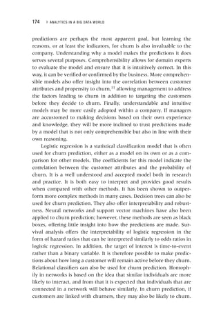 174 ▸ ANALYTICS IN A BIG DATA WORLD
predictions are perhaps the most apparent goal, but learning the
reasons, or at least the indicators, for churn is also invaluable to the
company. Understanding why a model makes the predictions it does
serves several purposes. Comprehensibility allows for domain experts
to evaluate the model and ensure that it is intuitively correct. In this
way, it can be verified or confirmed by the business. More comprehen-
sible models also offer insight into the correlation between customer
attributes and propensity to churn,11
allowing management to address
the factors leading to churn in addition to targeting the customers
before they decide to churn. Finally, understandable and intuitive
models may be more easily adopted within a company. If managers
are accustomed to making decisions based on their own experience
and knowledge, they will be more inclined to trust predictions made
by a model that is not only comprehensible but also in line with their
own reasoning.
Logistic regression is a statistical classification model that is often
used for churn prediction, either as a model on its own or as a com-
parison for other models. The coefficients for this model indicate the
correlation between the customer attributes and the probability of
churn. It is a well understood and accepted model both in research
and practice. It is both easy to interpret and provides good results
when compared with other methods. It has been shown to outper-
form more complex methods in many cases. Decision trees can also be
used for churn prediction. They also offer interpretability and robust-
ness. Neural networks and support vector machines have also been
applied to churn prediction; however, these methods are seen as black
boxes, offering little insight into how the predictions are made. Sur-
vival analysis offers the interpretability of logistic regression in the
form of hazard ratios that can be interpreted similarly to odds ratios in
logistic regression. In addition, the target of interest is time‐to‐event
rather than a binary variable. It is therefore possible to make predic-
tions about how long a customer will remain active before they churn.
Relational classifiers can also be used for churn prediction. Homoph-
ily in networks is based on the idea that similar individuals are more
likely to interact, and from that it is expected that individuals that are
connected in a network will behave similarly. In churn prediction, if
customers are linked with churners, they may also be likely to churn.
 