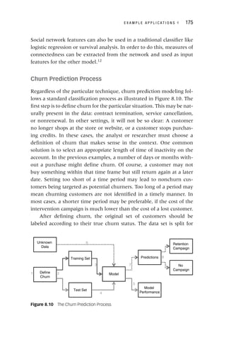 E X A M P L E A P P L I C A T I O N S ◂ 175
Social network features can also be used in a traditional classifier like
logistic regression or survival analysis. In order to do this, measures of
connectedness can be extracted from the network and used as input
features for the other model.12
Churn Prediction Process
Regardless of the particular technique, churn prediction modeling fol-
lows a standard classification process as illustrated in Figure 8.10. The
first step is to define churn for the particular situation. This may be nat-
urally present in the data: contract termination, service cancellation,
or nonrenewal. In other settings, it will not be so clear: A customer
no longer shops at the store or website, or a customer stops purchas-
ing credits. In these cases, the analyst or researcher must choose a
definition of churn that makes sense in the context. One common
solution is to select an appropriate length of time of inactivity on the
account. In the previous examples, a number of days or months with-
out a purchase might define churn. Of course, a customer may not
buy something within that time frame but still return again at a later
date. Setting too short of a time period may lead to nonchurn cus-
tomers being targeted as potential churners. Too long of a period may
mean churning customers are not identified in a timely manner. In
most cases, a shorter time period may be preferable, if the cost of the
intervention campaign is much lower than the cost of a lost customer.
After defining churn, the original set of customers should be
labeled according to their true churn status. The data set is split for
Figure 8.10 The Churn Prediction Process
6
8
7
3
2
1
5
4
Define
Churn
Training Set
Test Set
Model
Unknown
Data
Predictions
Model
Performance
Retention
Campaign
No
Campaign
 