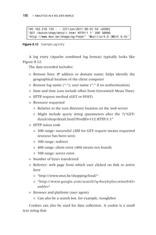 186 ▸ ANALYTICS IN A BIG DATA WORLD
A log entry (Apache combined log format) typically looks like
Figure 8.12.
The data recorded includes:
■ Remote host: IP address or domain name; helps identify the
geographical location of the client computer
■ Remote log name (“‐”); user name (“‐” if no authentication)
■ Date and time (can include offset from Greenwich Mean Time)
■ HTTP request method (GET or POST)
■ Resource requested
■ Relative to the root directory location on the web server
■ Might include query string (parameters after the ?)“GET/
dutch/shop/detail.html?ProdID=112 HTTP/1.1”
■ HTTP status code
■ 200 range: successful (200 for GET request means requested
resource has been sent)
■ 300 range: redirect
■ 400 range: client error (404 means not found)
■ 500 range: server error
■ Number of bytes transferred
■ Referrer: web page from which user clicked on link to arrive
here
■ “http://www.msn.be/shopping/food/“
■ “http://www.google.com/search?q=buyplus;winehl=
enlr=“
■ Browser and platform (user agent)
■ Can also be a search bot, for example, Googlebot
Cookies can also be used for data collection. A cookie is a small
text string that
Figure 8.12 Example Log Entry
 