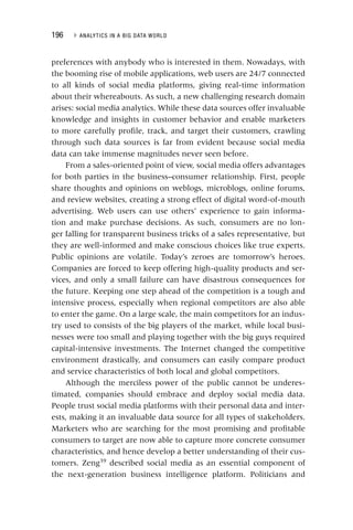 196 ▸ ANALYTICS IN A BIG DATA WORLD
preferences with anybody who is interested in them. Nowadays, with
the booming rise of mobile applications, web users are 24/7 connected
to all kinds of social media platforms, giving real‐time information
about their whereabouts. As such, a new challenging research domain
arises: social media analytics. While these data sources offer invaluable
knowledge and insights in customer behavior and enable marketers
to more carefully profile, track, and target their customers, crawling
through such data sources is far from evident because social media
data can take immense magnitudes never seen before.
From a sales‐oriented point of view, social media offers advantages
for both parties in the business–consumer relationship. First, people
share thoughts and opinions on weblogs, microblogs, online forums,
and review websites, creating a strong effect of digital word‐of‐mouth
advertising. Web users can use others’ experience to gain informa-
tion and make purchase decisions. As such, consumers are no lon-
ger falling for transparent business tricks of a sales representative, but
they are well‐informed and make conscious choices like true experts.
Public opinions are volatile. Today’s zeroes are tomorrow’s heroes.
Companies are forced to keep offering high‐quality products and ser-
vices, and only a small failure can have disastrous consequences for
the future. Keeping one step ahead of the competition is a tough and
intensive process, especially when regional competitors are also able
to enter the game. On a large scale, the main competitors for an indus-
try used to consists of the big players of the market, while local busi-
nesses were too small and playing together with the big guys required
capital‐intensive investments. The Internet changed the competitive
environment drastically, and consumers can easily compare product
and service characteristics of both local and global competitors.
Although the merciless power of the public cannot be underes-
timated, companies should embrace and deploy social media data.
People trust social media platforms with their personal data and inter-
ests, making it an invaluable data source for all types of stakeholders.
Marketers who are searching for the most promising and profitable
consumers to target are now able to capture more concrete consumer
characteristics, and hence develop a better understanding of their cus-
tomers. Zeng39
described social media as an essential component of
the next‐generation business intelligence platform. Politicians and
 