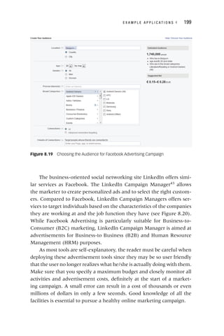 E X A M P L E A P P L I C A T I O N S ◂ 199
The business‐oriented social networking site LinkedIn offers simi-
lar services as Facebook. The LinkedIn Campaign Manager43
allows
the marketer to create personalized ads and to select the right custom-
ers. Compared to Facebook, LinkedIn Campaign Managers offers ser-
vices to target individuals based on the characteristics of the companies
they are working at and the job function they have (see Figure 8.20).
While Facebook Advertising is particularly suitable for Business‐to‐
Consumer (B2C) marketing, LinkedIn Campaign Manager is aimed at
advertisements for Business‐to Business (B2B) and Human Resource
Management (HRM) purposes.
As most tools are self-explanatory, the reader must be careful when
deploying these advertisement tools since they may be so user friendly
that the user no longer realizes what he/she is actually doing with them.
Make sure that you specify a maximum budget and closely monitor all
activities and advertisement costs, definitely at the start of a market-
ing campaign. A small error can result in a cost of thousands or even
millions of dollars in only a few seconds. Good knowledge of all the
facilities is essential to pursue a healthy online marketing campaign.
Figure 8.19 Choosing the Audience for Facebook Advertising Campaign
 