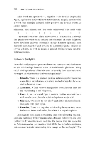 202 ▸ ANALYTICS IN A BIG DATA WORLD
Each word has a positive (+), negative (−) or neutral (o) polarity.
Again, algorithms use predefined dictionaries to assign a sentiment to
a word. The example contains many positive and neutral words, as
shown below:
Data Science / rock / excellent / book / write / friend / Foster Provost / Tom Fawcett / read
o + + o o + o o o
The overall sentiment of the above tweet is thus positive. Although
this procedure could easily capture the sentiment of a text fragment,
more advanced analysis techniques merge different opinions from
multiple users together and are able to summarize global product or
service affinity, as well as assign a general feeling toward neutral‐
polarized words.
Network Analytics
Instead of analyzing user‐generated content, network analytics focuses
on the relationships between users on social media platforms. Many
social media platforms allow the user to identify their acquaintances.
Five types of relationships can be distinguished:46
1. Friends. There is a mutual positive relationship between two
users. Both users know each other, and acknowledge the asso-
ciation between them.
2. Admirers. A user receives recognition from another user, but
the relationship is not reciprocal.
3. Idols. A user acknowledges a certain positive connectedness
with another user, but the relationship is not reciprocal.
4. Neutrals. Two users do not know each other and do not com-
municate with each other.
5. Enemies. There is a negative relationship between two users.
Both users know each other, but there is a negative sphere.
Although in most social networking sites only friendship relation-
ships are exploited, Twitter incorporates admirers (followers) and idols
(followees) by enabling users to define the people they are interested
in. Admirers receive the tweets of their idols. Enemy relationships are
not common in social networking sites, except for EnemyGraph.47
The
 