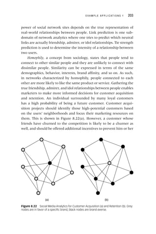 E X A M P L E A P P L I C A T I O N S ◂ 203
power of social network sites depends on the true representation of
real‐world relationships between people. Link prediction is one sub-
domain of network analytics where one tries to predict which neutral
links are actually friendship, admirer, or idol relationships. Tie strength
prediction is used to determine the intensity of a relationship between
two users.
Homophily, a concept from sociology, states that people tend to
connect to other similar people and they are unlikely to connect with
dissimilar people. Similarity can be expressed in terms of the same
demographics, behavior, interests, brand affinity, and so on. As such,
in networks characterized by homophily, people connected to each
other are more likely to like the same product or service. Gathering the
true friendship, admirer, and idol relationships between people enables
marketers to make more informed decisions for customer acquisition
and retention. An individual surrounded by many loyal customers
has a high probability of being a future customer. Customer acqui-
sition projects should identify those high‐potential customers based
on the users’ neighborhoods and focus their marketing resources on
them. This is shown in Figure 8.22(a). However, a customer whose
friends have churned to the competition is likely to be a churner as
well, and should be offered additional incentives to prevent him or her
Figure 8.22 Social Media Analytics for Customer Acquisition (a) and Retention (b). Grey
nodes are in favor of a specific brand, black nodes are brand‐averse.
(a) (b)
 