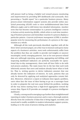 E X A M P L E A P P L I C A T I O N S ◂ 207
will present itself as being a helpful tool toward process monitoring
and improvement by providing KPI dashboards and scorecards, thus
presenting a “health report” for a particular business process. Many
process‐aware information support systems also provide online ana-
lytical processing (OLAP) tools to view multidimensional data from
different angles and to drill down into detailed information. Another
term that has become commonplace in a process intelligence context
is business activity monitoring (BAM), which refers to real‐time monitor-
ing of business processes and immediate reaction if a process displays a
particular pattern. Corporate performance management (CPM) is another
t
popular term for measuring the performance of a process or the orga-
nization as a whole.
Although all the tools previously described, together with all the
three‐letter acronym jargon, are a fine way to measure and query many
aspects of a business’s activities, most tools unfortunately suffer from
the problem that they are unable to provide real insights or uncover
meaningful, newly emerging patterns. Just as for non‐process‐related
data sets (although reporting, querying, aggregating and drilling, and
inspecting dashboard indicators are perfectly reasonable for opera-
tional day‐to‐day management), these tools all have little to do with
real process analytics. The main issues lies in the fact that such tools
inherently assume that users and analysts already know what to look
for. That is, writing queries to derive indicators assumes that one
already knows the indicators of interest. As such, patterns that can
only be detected by applying real analytical approaches remain hid-
den. Moreover, whenever a report or indicator does signal a problem,
users often face the issue of then having to go on a scavenger hunt
in order to pinpoint the real root cause behind the problem, working
all the way down starting from a high‐level aggregation toward the
source data. Figure 8.25 provides an example of a process intelligence
dashboard.
Clearly, a strong need is emerging to go further than straightforward
reporting in today’s business processes and to start a thorough analysis
directly from the avalanche of data that is being logged, recorded, and
stored and is readily available in modern information support systems,
leading us to the areas of process mining and analytics.
 