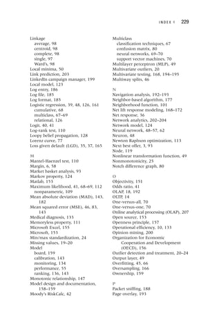 I N D E X ◂ 229
Linkage
average, 98
centroid, 98
complete, 98
single, 97
Ward’s, 98
Local minima, 50
Link prediction, 203
LinkedIn campaign manager, 199
Local model, 123
Log entry, 186
Log file, 185
Log format, 185
Logistic regression, 39, 48, 126, 161
cumulative, 68
multiclass, 67–69
relational, 126
Logit, 40, 41
Log-rank test, 110
Loopy belief propagation, 128
Lorenz curve, 77
Loss given default (LGD), 35, 37, 165
M
Mantel-Haenzel test, 110
Margin, 6, 58
Market basket analysis, 93
Markov property, 124
Matlab, 153
Maximum likelihood, 41, 68–69, 112
nonparametric, 109
Mean absolute deviation (MAD), 143,
182
Mean squared error (MSE), 46, 83,
143
Medical diagnosis, 133
Memoryless property, 111
Microsoft Excel, 155
Microsoft, 153
Min/max standardization, 24
Missing values, 19–20
Model
board, 159
calibration, 143
monitoring, 134
performance, 55
ranking, 136, 143
Monotonic relationship, 147
Model design and documentation,
158–159
Moody’s RiskCalc, 42
Multiclass
classification techniques, 67
confusion matrix, 80
neural networks, 69–70
support vector machines, 70
Multilayer perceptron (MLP), 49
Multivariate outliers, 20
Multivariate testing, 168, 194–195
Multiway splits, 46
N
Navigation analysis, 192–193
Neighbor-based algorithm, 177
Neighborhood function, 101
Net lift response modeling, 168–172
Net response, 36
Network analytics, 202–204
Network model, 124
Neural network, 48–57, 62
Neuron, 48
Newton Raphson optimization, 113
Next best offer, 3, 93
Node, 119
Nonlinear transformation function, 49
Nonmonotonicity, 25
Notch difference graph, 80
O
Objectivity, 151
Odds ratio, 41
OLAP, 18, 192
OLTP, 14
One-versus-all, 70
One-versus-one, 70
Online analytical processing (OLAP), 207
Open source, 153
Openness principle, 157
Operational efficiency, 10, 133
Opinion mining, 200
Organization for Economic
Cooperation and Development
(OECD), 156
Outlier detection and treatment, 20–24
Output layer, 49
Overfitting, 45, 66
Oversampling, 166
Ownership, 159
P
Packet sniffing, 188
Page overlay, 193
 