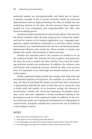 10 ▸ ANALYTICS IN A BIG DATA WORLD
analytical models are incomprehensible and black box in nature.
A popular example of this is neural networks, which are universal
approximators and are high performing, but offer no insight into the
underlying patterns in the data. On the contrary, linear regression
models are very transparent and comprehensible, but offer only
limited modeling power.
Analytical models should also be operationally efficient. This refers to
t
the efforts needed to collect the data, preprocess it, evaluate the model,
and feed its outputs to the business application (e.g., campaign man-
agement, capital calculation). Especially in a real‐time online scoring
environment (e.g., fraud detection) this may be a crucial characteristic.
Operational efficiency also entails the efforts needed to monitor and
backtest the model, and reestimate it when necessary.
Another key attention point is the economic cost needed to set up
t
the analytical model. This includes the costs to gather and preprocess
the data, the costs to analyze the data, and the costs to put the result-
ing analytical models into production. In addition, the software costs
and human and computing resources should be taken into account
here. It is important to do a thorough cost–benefit analysis at the start
of the project.
Finally, analytical models should also comply with both local and
international regulation and legislation. For example, in a credit risk set-
ting, the Basel II and Basel III Capital Accords have been introduced
to appropriately identify the types of data that can or cannot be used
to build credit risk models. In an insurance setting, the Solvency II
Accord plays a similar role. Given the importance of analytics nowa-
days, more and more regulation is being introduced relating to the
development and use of the analytical models. In addition, in the con-
text of privacy, many new regulatory developments are taking place at
various levels. A popular example here concerns the use of cookies in
a web analytics context.
NOTES
1. IBM, www.ibm.com/big‐data/us/en, 2013.
2. www.gartner.com/technology/topics/big‐data.jsp.
3. www.kdnuggets.com/polls/2013/largest‐dataset‐analyzed‐data‐mined‐2013.html.
4. www.kdnuggets.com/polls/2013/analytics‐data‐science‐education.html.
 