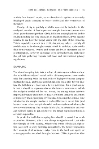 D A T A C O L L E C T I O N , S A M P L I N G , A N D P R E P R O C E S S I N G ◂ 15
as their final internal model, or as a benchmark against an internally
developed credit scorecard to better understand the weaknesses of
the latter.
Finally, plenty of publicly available data can be included in the
analytical exercise. A first important example is macroeconomic data
about gross domestic product (GDP), inflation, unemployment, and so
on. By including this type of data in an analytical model, it will become
possible to see how the model varies with the state of the economy.
This is especially relevant in a credit risk setting, where typically all
models need to be thoroughly stress tested. In addition, social media
data from Facebook, Twitter, and others can be an important source
of information. However, one needs to be careful here and make sure
that all data gathering respects both local and international privacy
regulations.
SAMPLING
The aim of sampling is to take a subset of past customer data and use
that to build an analytical model. A first obvious question concerns the
need for sampling. With the availability of high performance comput-
ing facilities (e.g., grid/cloud computing), one could also directly ana-
lyze the full data set. However, a key requirement for a good sample
is that it should be representative of the future customers on which
the analytical model will be run. Hence, the timing aspect becomes
important because customers of today are more similar to customers
of tomorrow than customers of yesterday. Choosing the optimal time
window for the sample involves a trade‐off between lots of data (and
hence a more robust analytical model) and recent data (which may be
more representative). The sample should also be taken from an aver-
age business period to get a picture of the target population that is as
accurate as possible.
It speaks for itself that sampling bias should be avoided as much
as possible. However, this is not always straightforward. Let’s take
the example of credit scoring. Assume one wants to build an applica-
tion scorecard to score mortgage applications. The future population
then consists of all customers who come to the bank and apply for
a mortgage—the so‐called through‐the‐door (TTD) population. One
 