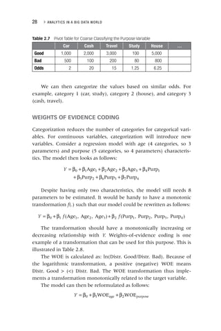 28 ▸ ANALYTICS IN A BIG DATA WORLD
We can then categorize the values based on similar odds. For
example, category 1 (car, study), category 2 (house), and category 3
(cash, travel).
WEIGHTS OF EVIDENCE CODING
Categorization reduces the number of categories for categorical vari-
ables. For continuous variables, categorization will introduce new
variables. Consider a regression model with age (4 categories, so 3
parameters) and purpose (5 categories, so 4 parameters) characteris-
tics. The model then looks as follows:
Y Age Age Age Purp
Purp Purp Purp
0 1 1 2 2 3 3 4 1
5 2 6 3 7 4
= β + β + β + β + β
+ β + β + β
Despite having only two characteristics, the model still needs 8
parameters to be estimated. It would be handy to have a monotonic
transformation f(.) such that our model could be rewritten as follows:
f
f
= β + β + β
Y f f
(Age , Age , Age ) (Purp , Purp , Purp , Purp )
0 1 1 2 3 2 1 2 3 4
The transformation should have a monotonically increasing or
decreasing relationship with Y. Weights‐of‐evidence coding is one
example of a transformation that can be used for this purpose. This is
illustrated in Table 2.8.
The WOE is calculated as: ln(Distr. Good/Distr. Bad). Because of
the logarithmic transformation, a positive (negative) WOE means
Distr. Good > (<) Distr. Bad. The WOE transformation thus imple-
ments a transformation monotonically related to the target variable.
The model can then be reformulated as follows:
Y WOE WOE
0 1 age 2 purpose
= β + β + β
Table 2.7 Pivot Table for Coarse Classifying the Purpose Variable
Car Cash Travel Study House …
Good 1,000 2,000 3,000 100 5,000
Bad 500 100 200 80 800
Odds 2 20 15 1.25 6.25
 