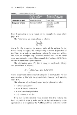 30 ▸ ANALYTICS IN A BIG DATA WORLD
from 0 (according to the p‐value), or, for example, the ones where
|ρP| > 0.50.
The Fisher score can be calculated as follows:
−
+
2 2
X X
s s
G B
G B
,
where XG XB
( ) represents the average value of the variable for the
Goods (Bads) and sG
2 sB
( )
2
the corresponding variances. High values of
the Fisher score indicate a predictive variable. To apply it as a filter,
one could, for example, keep the top 10 percent. Note that the Fisher
score may generalize to a well‐known analysis of variance (ANOVA) in
case a variable has multiple categories.
The information value (IV) filter is based on weights of evidence
and is calculated as follows:
∑
= −
=
IV Dist Good Dist Bad WOE
i i
i
k
i
( )*
1
k represents the number of categories of the variable. For the
k
example discussed in Table 2.8, the calculation becomes as depicted in
Table 2.10.
The following rules of thumb apply for the information value:
■ < 0.02: unpredictive
■ 0.02–0.1: weak predictive
■ 0.1–0.3: medium predictive
■ > 0.3: strong predictive
Note that the information value assumes that the variable has
been categorized. It can actually also be used to adjust/steer the cat-
egorization so as to optimize the IV. Many software tools will provide
Table 2.9 Filters for Variable Selection
Continuous Target
(e.g., CLV, LGD)
Categorical Target (e.g.,
churn, fraud, credit risk)
Continuous variable Pearson correlation Fisher score
Categorical variable Fisher score/ANOVA Information value (IV)
Cramer’s V
Gain/entropy
 