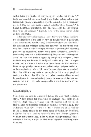 32 ▸ ANALYTICS IN A BIG DATA WORLD
with n being the number of observations in the data set. Cramer’s V
is always bounded between 0 and 1 and higher values indicate bet-
ter predictive power. As a rule of thumb, a cutoff of 0.1 is commonly
adopted. One can then again select all variables where Cramer’s V is
bigger than 0.1, or consider the top 10 percent. Note that the informa-
tion value and Cramer’s V typically consider the same characteristics
as most important.
Filters are very handy because they allow you to reduce the num-
ber of dimensions of the data set early in the analysis in a quick way.
Their main drawback is that they work univariately and typically do
not consider, for example, correlation between the dimensions indi-
vidually. Hence, a follow-up input selection step during the modeling
phase will be necessary to further refine the characteristics. Also worth
mentioning here is that other criteria may play a role in selecting vari-
ables. For example, from a regulatory compliance viewpoint, some
variables may not be used in analytical models (e.g., the U.S. Equal
Credit Opportunities Act states that one cannot discriminate credit
based on age, gender, marital status, ethnic origin, religion, and so on,
so these variables should be left out of the analysis as soon as possible).
Note that different regulations may apply in different geographical
regions and hence should be checked. Also, operational issues could
be considered (e.g., trend variables could be very predictive but may
require too much time to be computed in a real‐time online scoring
environment).
SEGMENTATION
Sometimes the data is segmented before the analytical modeling
starts. A first reason for this could be strategic (e.g., banks might
want to adopt special strategies to specific segments of customers).
It could also be motivated from an operational viewpoint (e.g., new
customers must have separate models because the characteristics
in the standard model do not make sense operationally for them).
Segmentation could also be needed to take into account significant
variable interactions (e.g., if one variable strongly interacts with a
number of others, it might be sensible to segment according to this
variable).
 
