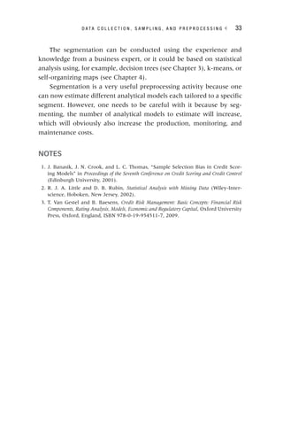 D A T A C O L L E C T I O N , S A M P L I N G , A N D P R E P R O C E S S I N G ◂ 33
The segmentation can be conducted using the experience and
knowledge from a business expert, or it could be based on statistical
analysis using, for example, decision trees (see Chapter 3), k‐means, or
self‐organizing maps (see Chapter 4).
Segmentation is a very useful preprocessing activity because one
can now estimate different analytical models each tailored to a specific
segment. However, one needs to be careful with it because by seg-
menting, the number of analytical models to estimate will increase,
which will obviously also increase the production, monitoring, and
maintenance costs.
NOTES
1. J. Banasik, J. N. Crook, and L. C. Thomas, “Sample Selection Bias in Credit Scor-
ing Models” in Proceedings of the Seventh Conference on Credit Scoring and Credit Control
(Edinburgh University, 2001).
2. R. J. A. Little and D. B. Rubin, Statistical Analysis with Missing Data (Wiley-Inter-
science, Hoboken, New Jersey, 2002).
3. T. Van Gestel and B. Baesens, Credit Risk Management: Basic Concepts: Financial Risk
Components, Rating Analysis, Models, Economic and Regulatory Capital, Oxford University
Press, Oxford, England, ISBN 978-0-19-954511-7, 2009.
 