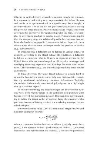36 ▸ ANALYTICS IN A BIG DATA WORLD
this can be easily detected when the customer cancels the contract.
In a noncontractual setting (e.g., supermarket), this is less obvious
and needs to be operationalized in a specific way. For example, a
customer churns if he or she has not purchased any products during
the previous three months. Passive churn occurs when a customer
decreases the intensity of the relationship with the firm, for exam-
ple, by decreasing product or service usage. Forced churn implies
that the company stops the relationship with the customer because
he or she has been engaged in fraudulent activities. Expected churn
occurs when the customer no longer needs the product or service
(e.g., baby products).
In credit scoring, a defaulter can be defined in various ways. For
example, according to the Basel II/Basel III regulation, a defaulter
is defined as someone who is 90 days in payment arrears. In the
United States, this has been changed to 180 days for mortgages and
qualifying revolving exposures, and 120 days for other retail expo-
sures. Other countries (e.g., the United Kingdom) have made similar
adjustments.
In fraud detection, the target fraud indicator is usually hard to
determine because one can never be fully sure that a certain transac-
tion (e.g., credit card) or claim (e.g., insurance) is fraudulent. Typically,
the decision is then made based on a legal judgment or a high suspi-
cion by a business expert.2
In response modeling, the response target can be defined in vari-
ous ways. Gross response refers to the customers who purchase after
having received the marketing message. However, it is more interest-
ing to define the target as the net response, being the customers who
purchase because of having received the marketing message, the so‐
called swingers.
Customer lifetime value (CLV) is a continuous target variable and
is usually defined as follows:3
∑
=
−
+
=
CLV
R C s
d
t t t
t
i
n
( )
(1 )
1
where n represents the time horizon considered (typically two to three
years), Rt the revenue at time
t t (both direct and indirect),
t Ct
C the costs
t
incurred at time t (both direct and indirect),
t st the survival probability
t
 