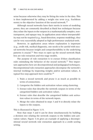 52 ▸ ANALYTICS IN A BIG DATA WORLD
sense because otherwise they may be fitting the noise in the data. This
is then implemented by adding a weight size term (e.g., Euclidean
norm) to the objective function of the neural network.15
Although neural networks have their merits in terms of modeling
power, they are commonly described as black box techniques because
they relate the inputs to the outputs in a mathematically complex, non-
transparent, and opaque way. In application areas where interpretabil-
ity may not be required (e.g., fraud detection, response modeling), they
can be very successfully adopted as high‐performance analytical tools.
However, in application areas where explanation is important
(e.g., credit risk, medical diagnosis), one needs to be careful with neu-
ral networks because insight and comprehensibility in the underlying
patterns is crucial.16
Two ways to open up the neural network black
box are rule extraction and two‐stage models.
The purpose of rule extraction is to extract if/then classification
rules mimicking the behavior of the neural network.17
Two impor-
tant approaches here are decompositional and pedagogical techniques.
Decompositional rule extraction approaches decompose the network’s
internal workings by inspecting weights and/or activation values. A
typical five‐step approach here could be:18
1. Train a neural network and prune it as much as possible in
terms of connections.
2. Categorize the hidden unit activation values using clustering.
3. Extract rules that describe the network outputs in terms of the
categorized hidden unit activation values.
4. Extract rules that describe the categorized hidden unit activa-
tion values in terms of the network inputs.
5. Merge the rules obtained in steps 3 and 4 to directly relate the
inputs to the outputs.
This is illustrated in Figure 3.15.
Note that steps 3 and 4 can be done simultaneously by building
a decision tree relating the network outputs to the hidden unit acti-
vation values. Figure 3.16 gives an example of applying a decompo-
sitional neural network rule extraction approach in a credit scoring
setting.
 