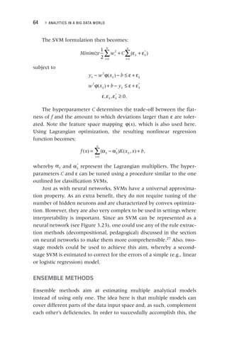64 ▸ ANALYTICS IN A BIG DATA WORLD
The SVM formulation then becomes:
∑ ∑
+ ε + ε
= =
Minimize w C
i
i
N
k k
i
n
1
2
( )
2
1
*
1
subject to
− ϕ − ≤ ε + ε
y w x b
k
T
k k
( )
ϕ + − ≤ ε + ε
w x b y
T
k k k
( ) *
ε ε ε ≥
k k
, , 0.
*
The hyperparameter C determines the trade‐off between the flat-
C
ness of f and the amount to which deviations larger than
f ε are toler-
ated. Note the feature space mapping ϕ x
( ), which is also used here.
Using Lagrangian optimization, the resulting nonlinear regression
function becomes:
∑
= α − α +
=
f x K x x b
k k
i
n
k
( ) ( ) ( , ) ,
*
1
whereby αk and αk
*
represent the Lagrangian multipliers. The hyper-
parameters C and
C ε can be tuned using a procedure similar to the one
outlined for classification SVMs.
Just as with neural networks, SVMs have a universal approxima-
tion property. As an extra benefit, they do not require tuning of the
number of hidden neurons and are characterized by convex optimiza-
tion. However, they are also very complex to be used in settings where
interpretability is important. Since an SVM can be represented as a
neural network (see Figure 3.23), one could use any of the rule extrac-
tion methods (decompositional, pedagogical) discussed in the section
on neural networks to make them more comprehensible.27
Also, two‐
stage models could be used to achieve this aim, whereby a second‐
stage SVM is estimated to correct for the errors of a simple (e.g., linear
or logistic regression) model.
ENSEMBLE METHODS
Ensemble methods aim at estimating multiple analytical models
instead of using only one. The idea here is that multiple models can
cover different parts of the data input space and, as such, complement
each other’s deficiencies. In order to successfully accomplish this, the
 