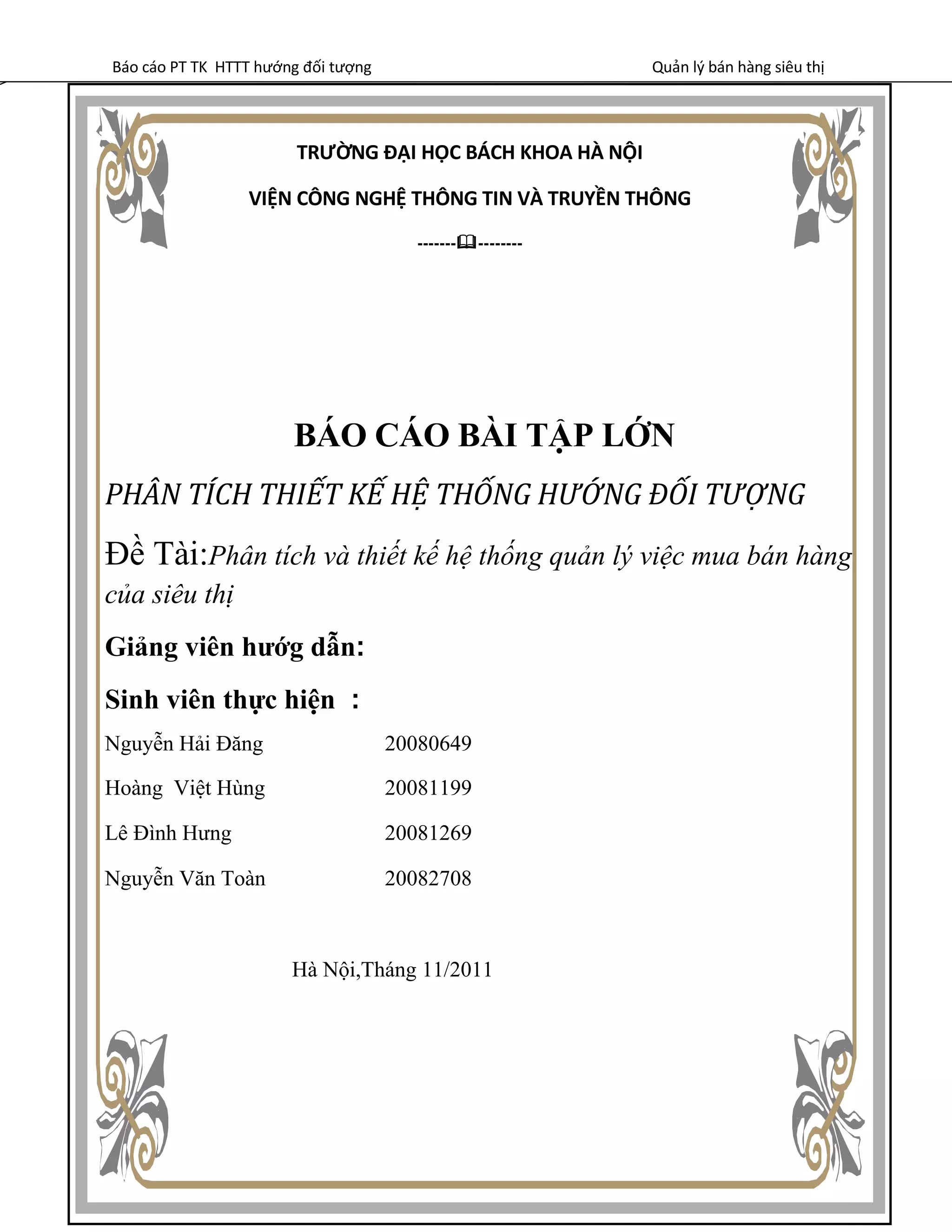 Báo cáo PT TK HTTT hướng đối tượng Quản lý bán hàng siêu thị
TRƯỜNG ĐẠI HỌC BÁCH KHOA HÀ NỘI
VIỆN CÔNG NGHỆ THÔNG TIN VÀ TRUYỀN THÔNG
---------------
BÁO CÁO BÀI TẬP LỚN
PHÂN TÍCH THIẾT KẾ HỆ THỐNG HƯỚNG ĐỐI TƯỢNG
Đề Tài:Phân tích và thiết kế hệ thống quản lý việc mua bán hàng
của siêu thị
Giảng viên hướg dẫn:
Sinh viên thực hiện :
Nguyễn Hải Đăng 20080649
Hoàng Việt Hùng 20081199
Lê Đình Hưng 20081269
Nguyễn Văn Toàn 20082708
Hà Nội,Tháng 11/2011
 