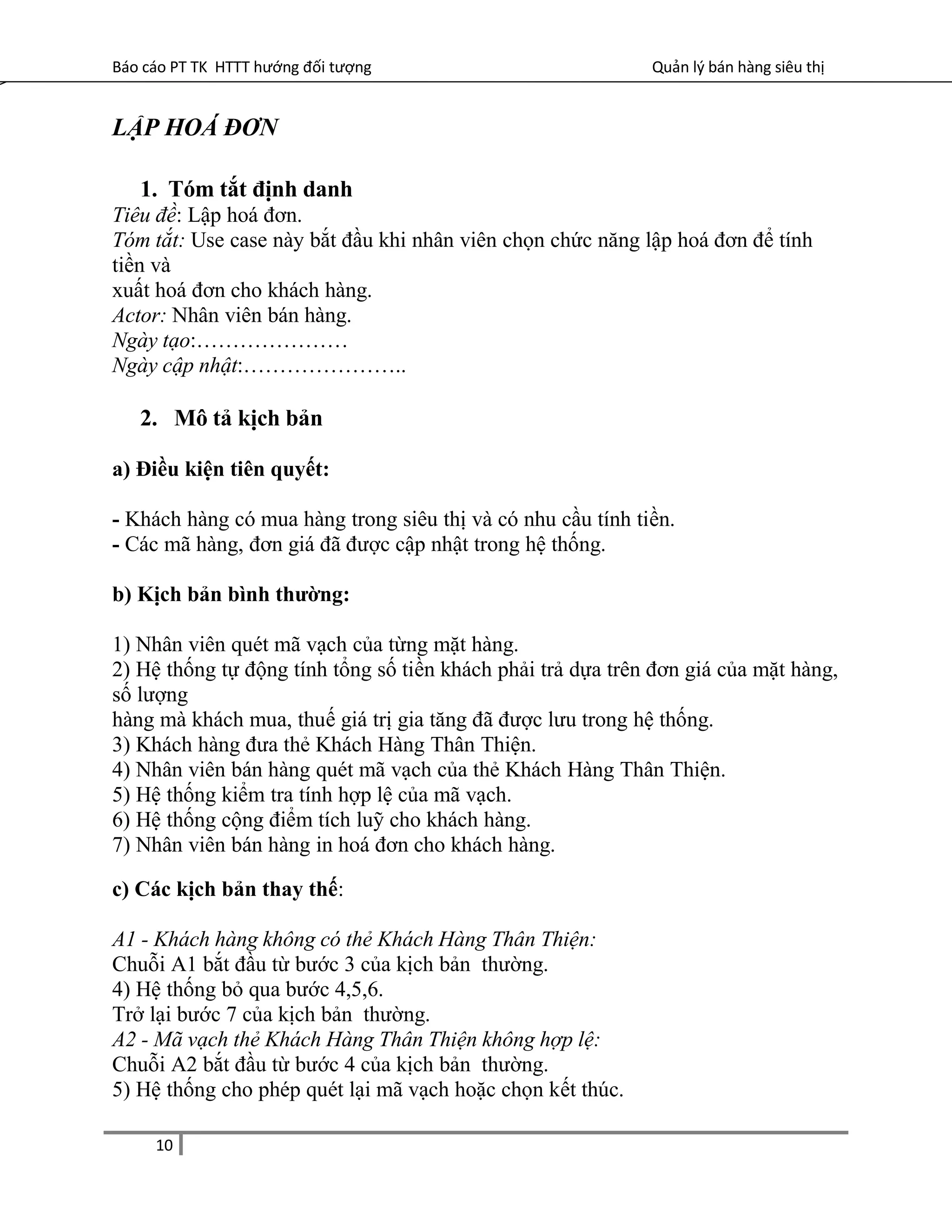 Báo cáo PT TK HTTT hướng đối tượng Quản lý bán hàng siêu thị
LẬP HOÁ ĐƠN
1. Tóm tắt định danh
Tiêu đề: Lập hoá đơn.
Tóm tắt: Use case này bắt đầu khi nhân viên chọn chức năng lập hoá đơn để tính
tiền và
xuất hoá đơn cho khách hàng.
Actor: Nhân viên bán hàng.
Ngày tạo:…………………
Ngày cập nhật:…………………..
2. Mô tả kịch bản
a) Điều kiện tiên quyết:
- Khách hàng có mua hàng trong siêu thị và có nhu cầu tính tiền.
- Các mã hàng, đơn giá đã được cập nhật trong hệ thống.
b) Kịch bản bình thường:
1) Nhân viên quét mã vạch của từng mặt hàng.
2) Hệ thống tự động tính tổng số tiền khách phải trả dựa trên đơn giá của mặt hàng,
số lượng
hàng mà khách mua, thuế giá trị gia tăng đã được lưu trong hệ thống.
3) Khách hàng đưa thẻ Khách Hàng Thân Thiện.
4) Nhân viên bán hàng quét mã vạch của thẻ Khách Hàng Thân Thiện.
5) Hệ thống kiểm tra tính hợp lệ của mã vạch.
6) Hệ thống cộng điểm tích luỹ cho khách hàng.
7) Nhân viên bán hàng in hoá đơn cho khách hàng.
c) Các kịch bản thay thế:
A1 - Khách hàng không có thẻ Khách Hàng Thân Thiện:
Chuỗi A1 bắt đầu từ bước 3 của kịch bản thường.
4) Hệ thống bỏ qua bước 4,5,6.
Trở lại bước 7 của kịch bản thường.
A2 - Mã vạch thẻ Khách Hàng Thân Thiện không hợp lệ:
Chuỗi A2 bắt đầu từ bước 4 của kịch bản thường.
5) Hệ thống cho phép quét lại mã vạch hoặc chọn kết thúc.
10
 