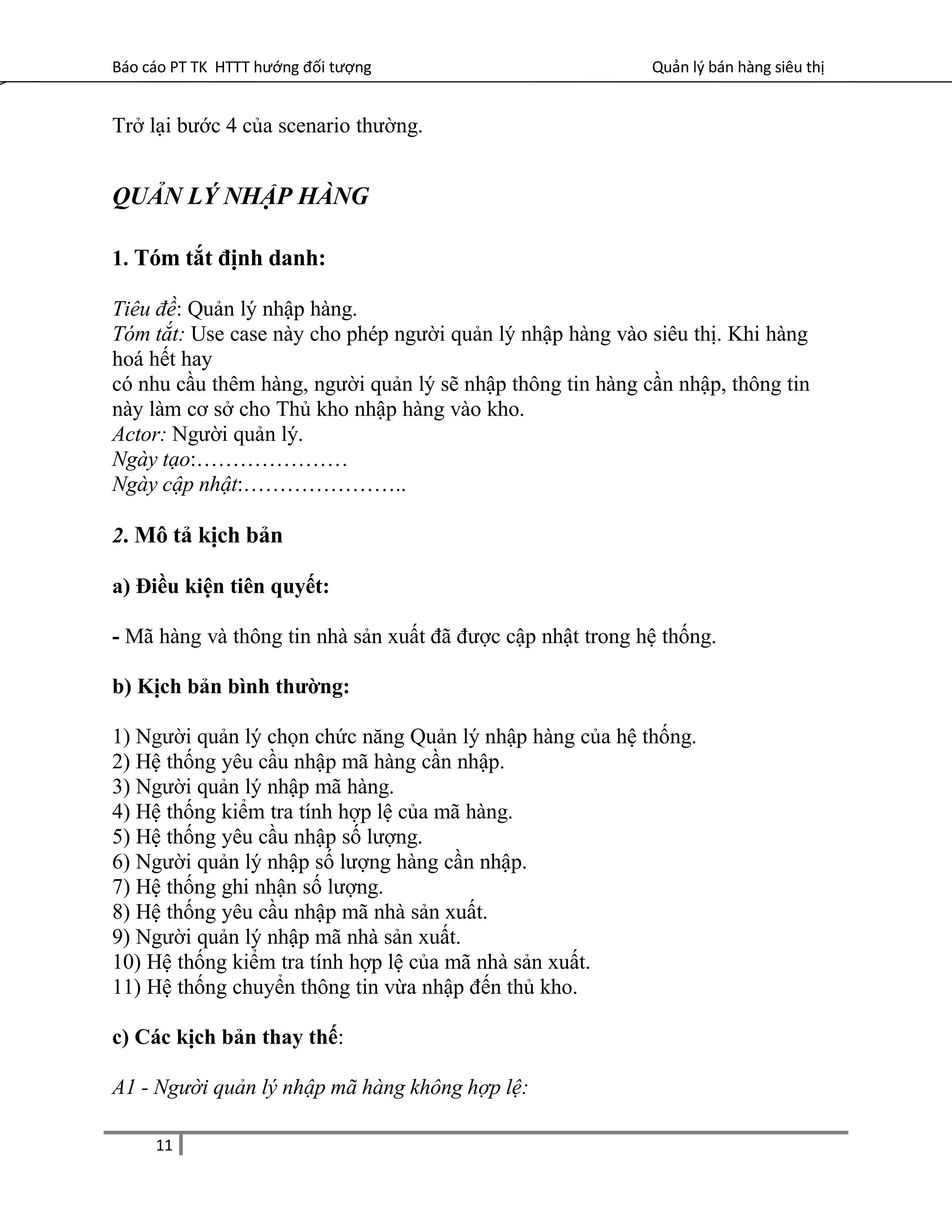 Báo cáo PT TK HTTT hướng đối tượng Quản lý bán hàng siêu thị
Trở lại bước 4 của scenario thường.
QUẢN LÝ NHẬP HÀNG
1. Tóm tắt định danh:
Tiêu đề: Quản lý nhập hàng.
Tóm tắt: Use case này cho phép người quản lý nhập hàng vào siêu thị. Khi hàng
hoá hết hay
có nhu cầu thêm hàng, người quản lý sẽ nhập thông tin hàng cần nhập, thông tin
này làm cơ sở cho Thủ kho nhập hàng vào kho.
Actor: Người quản lý.
Ngày tạo:…………………
Ngày cập nhật:…………………..
2. Mô tả kịch bản
a) Điều kiện tiên quyết:
- Mã hàng và thông tin nhà sản xuất đã được cập nhật trong hệ thống.
b) Kịch bản bình thường:
1) Người quản lý chọn chức năng Quản lý nhập hàng của hệ thống.
2) Hệ thống yêu cầu nhập mã hàng cần nhập.
3) Người quản lý nhập mã hàng.
4) Hệ thống kiểm tra tính hợp lệ của mã hàng.
5) Hệ thống yêu cầu nhập số lượng.
6) Người quản lý nhập số lượng hàng cần nhập.
7) Hệ thống ghi nhận số lượng.
8) Hệ thống yêu cầu nhập mã nhà sản xuất.
9) Người quản lý nhập mã nhà sản xuất.
10) Hệ thống kiểm tra tính hợp lệ của mã nhà sản xuất.
11) Hệ thống chuyển thông tin vừa nhập đến thủ kho.
c) Các kịch bản thay thế:
A1 - Người quản lý nhập mã hàng không hợp lệ:
11
 