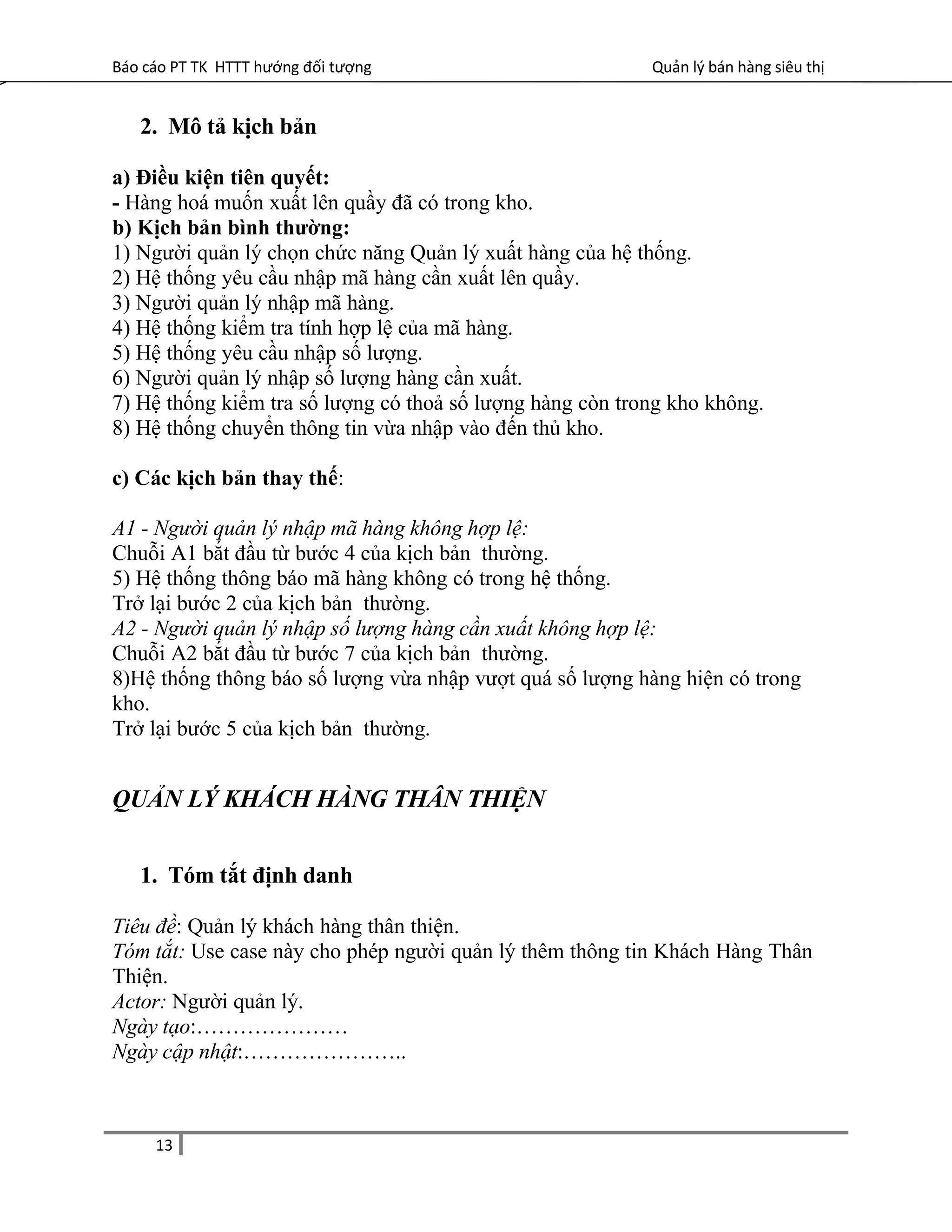 Báo cáo PT TK HTTT hướng đối tượng Quản lý bán hàng siêu thị
2. Mô tả kịch bản
a) Điều kiện tiên quyết:
- Hàng hoá muốn xuất lên quầy đã có trong kho.
b) Kịch bản bình thường:
1) Người quản lý chọn chức năng Quản lý xuất hàng của hệ thống.
2) Hệ thống yêu cầu nhập mã hàng cần xuất lên quầy.
3) Người quản lý nhập mã hàng.
4) Hệ thống kiểm tra tính hợp lệ của mã hàng.
5) Hệ thống yêu cầu nhập số lượng.
6) Người quản lý nhập số lượng hàng cần xuất.
7) Hệ thống kiểm tra số lượng có thoả số lượng hàng còn trong kho không.
8) Hệ thống chuyển thông tin vừa nhập vào đến thủ kho.
c) Các kịch bản thay thế:
A1 - Người quản lý nhập mã hàng không hợp lệ:
Chuỗi A1 bắt đầu từ bước 4 của kịch bản thường.
5) Hệ thống thông báo mã hàng không có trong hệ thống.
Trở lại bước 2 của kịch bản thường.
A2 - Người quản lý nhập số lượng hàng cần xuất không hợp lệ:
Chuỗi A2 bắt đầu từ bước 7 của kịch bản thường.
8)Hệ thống thông báo số lượng vừa nhập vượt quá số lượng hàng hiện có trong
kho.
Trở lại bước 5 của kịch bản thường.
QUẢN LÝ KHÁCH HÀNG THÂN THIỆN
1. Tóm tắt định danh
Tiêu đề: Quản lý khách hàng thân thiện.
Tóm tắt: Use case này cho phép người quản lý thêm thông tin Khách Hàng Thân
Thiện.
Actor: Người quản lý.
Ngày tạo:…………………
Ngày cập nhật:…………………..
13
 