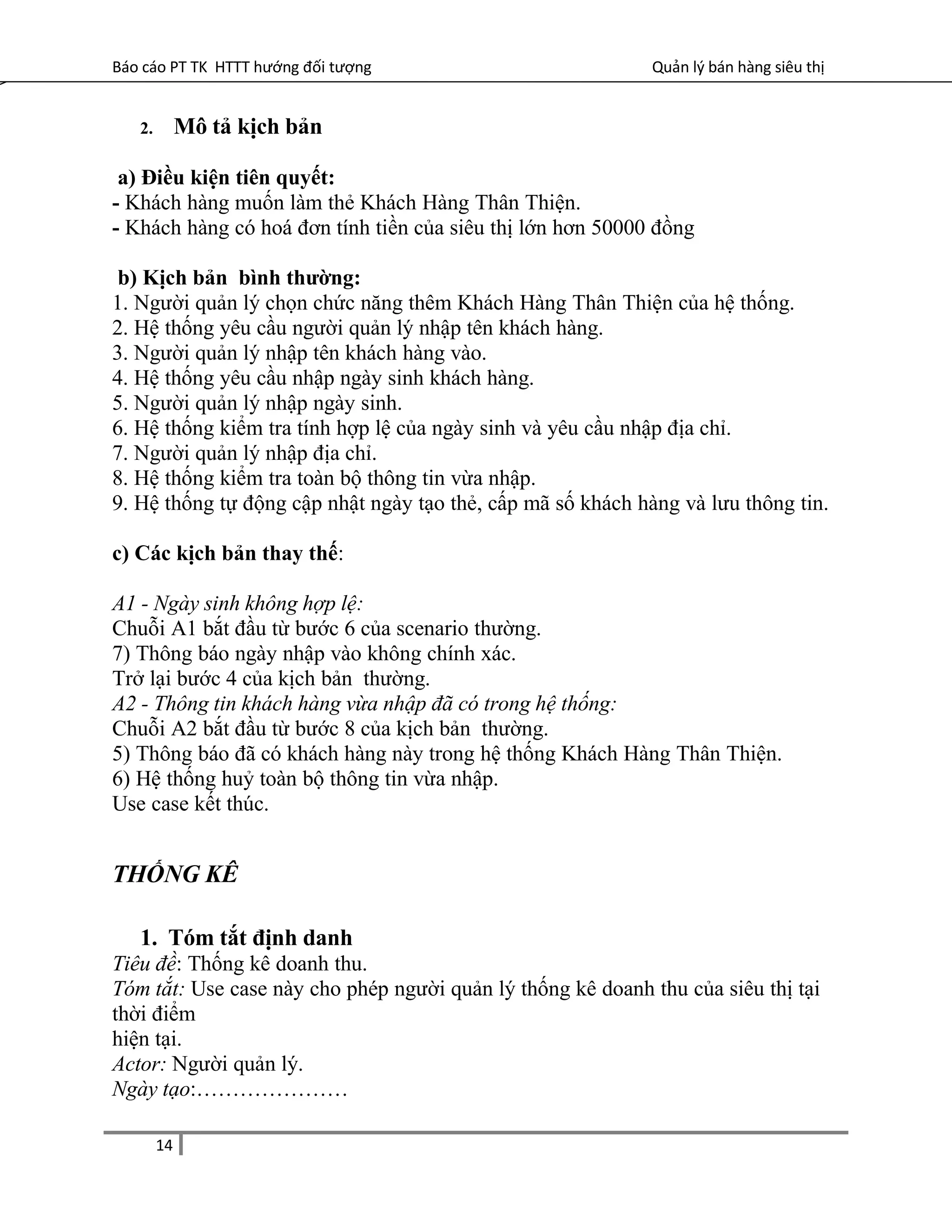Báo cáo PT TK HTTT hướng đối tượng Quản lý bán hàng siêu thị
2. Mô tả kịch bản
a) Điều kiện tiên quyết:
- Khách hàng muốn làm thẻ Khách Hàng Thân Thiện.
- Khách hàng có hoá đơn tính tiền của siêu thị lớn hơn 50000 đồng
b) Kịch bản bình thường:
1. Người quản lý chọn chức năng thêm Khách Hàng Thân Thiện của hệ thống.
2. Hệ thống yêu cầu người quản lý nhập tên khách hàng.
3. Người quản lý nhập tên khách hàng vào.
4. Hệ thống yêu cầu nhập ngày sinh khách hàng.
5. Người quản lý nhập ngày sinh.
6. Hệ thống kiểm tra tính hợp lệ của ngày sinh và yêu cầu nhập địa chỉ.
7. Người quản lý nhập địa chỉ.
8. Hệ thống kiểm tra toàn bộ thông tin vừa nhập.
9. Hệ thống tự động cập nhật ngày tạo thẻ, cấp mã số khách hàng và lưu thông tin.
c) Các kịch bản thay thế:
A1 - Ngày sinh không hợp lệ:
Chuỗi A1 bắt đầu từ bước 6 của scenario thường.
7) Thông báo ngày nhập vào không chính xác.
Trở lại bước 4 của kịch bản thường.
A2 - Thông tin khách hàng vừa nhập đã có trong hệ thống:
Chuỗi A2 bắt đầu từ bước 8 của kịch bản thường.
5) Thông báo đã có khách hàng này trong hệ thống Khách Hàng Thân Thiện.
6) Hệ thống huỷ toàn bộ thông tin vừa nhập.
Use case kết thúc.
THỐNG KÊ
1. Tóm tắt định danh
Tiêu đề: Thống kê doanh thu.
Tóm tắt: Use case này cho phép người quản lý thống kê doanh thu của siêu thị tại
thời điểm
hiện tại.
Actor: Người quản lý.
Ngày tạo:…………………
14
 