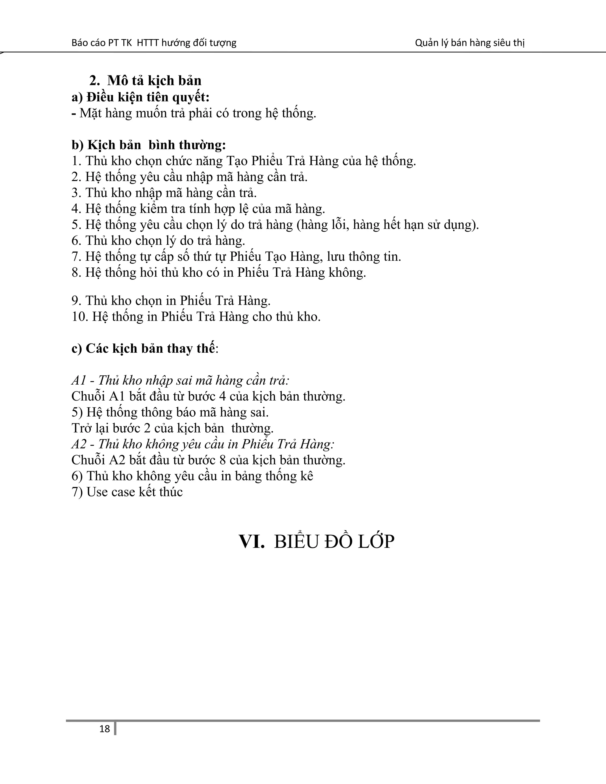 Báo cáo PT TK HTTT hướng đối tượng Quản lý bán hàng siêu thị
2. Mô tả kịch bản
a) Điều kiện tiên quyết:
- Mặt hàng muốn trả phải có trong hệ thống.
b) Kịch bản bình thường:
1. Thủ kho chọn chức năng Tạo Phiểu Trả Hàng của hệ thống.
2. Hệ thống yêu cầu nhập mã hàng cần trả.
3. Thủ kho nhập mã hàng cần trả.
4. Hệ thống kiểm tra tính hợp lệ của mã hàng.
5. Hệ thống yêu cầu chọn lý do trả hàng (hàng lỗi, hàng hết hạn sử dụng).
6. Thủ kho chọn lý do trả hàng.
7. Hệ thống tự cấp số thứ tự Phiếu Tạo Hàng, lưu thông tin.
8. Hệ thống hỏi thủ kho có in Phiếu Trả Hàng không.
9. Thủ kho chọn in Phiếu Trả Hàng.
10. Hệ thống in Phiếu Trả Hàng cho thủ kho.
c) Các kịch bản thay thế:
A1 - Thủ kho nhập sai mã hàng cần trả:
Chuỗi A1 bắt đầu từ bước 4 của kịch bản thường.
5) Hệ thống thông báo mã hàng sai.
Trở lại bước 2 của kịch bản thường.
A2 - Thủ kho không yêu cầu in Phiểu Trả Hàng:
Chuỗi A2 bắt đầu từ bước 8 của kịch bản thường.
6) Thủ kho không yêu cầu in bảng thống kê
7) Use case kết thúc
VI. BIỂU ĐỒ LỚP
18
 