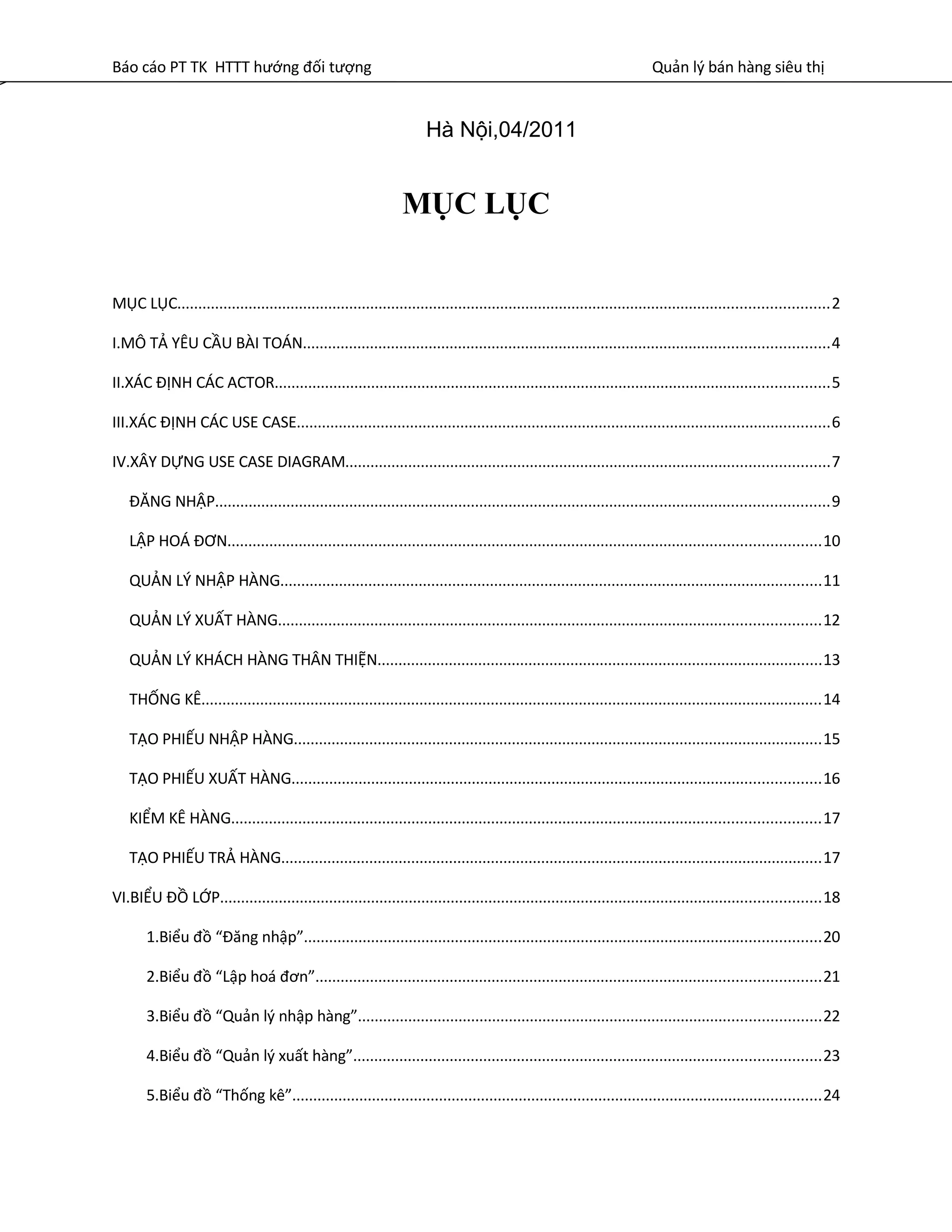 Báo cáo PT TK HTTT hướng đối tượng Quản lý bán hàng siêu thị
MỤC LỤC
MỤC LỤC...........................................................................................................................................................2
I.MÔ TẢ YÊU CẦU BÀI TOÁN.............................................................................................................................4
II.XÁC ĐỊNH CÁC ACTOR....................................................................................................................................5
III.XÁC ĐỊNH CÁC USE CASE...............................................................................................................................6
IV.XÂY DỰNG USE CASE DIAGRAM...................................................................................................................7
ĐĂNG NHẬP..................................................................................................................................................9
LẬP HOÁ ĐƠN.............................................................................................................................................10
QUẢN LÝ NHẬP HÀNG.................................................................................................................................11
QUẢN LÝ XUẤT HÀNG.................................................................................................................................12
QUẢN LÝ KHÁCH HÀNG THÂN THIỆN..........................................................................................................13
THỐNG KÊ....................................................................................................................................................14
TẠO PHIẾU NHẬP HÀNG..............................................................................................................................15
TẠO PHIẾU XUẤT HÀNG..............................................................................................................................16
KIỂM KÊ HÀNG............................................................................................................................................17
TẠO PHIẾU TRẢ HÀNG.................................................................................................................................17
VI.BIỂU ĐỒ LỚP...............................................................................................................................................18
1.Biểu đồ “Đăng nhập”...........................................................................................................................20
2.Biểu đồ “Lập hoá đơn”........................................................................................................................21
3.Biểu đồ “Quản lý nhập hàng”..............................................................................................................22
4.Biểu đồ “Quản lý xuất hàng”...............................................................................................................23
5.Biểu đồ “Thống kê”..............................................................................................................................24
Hà Nội,04/2011
 