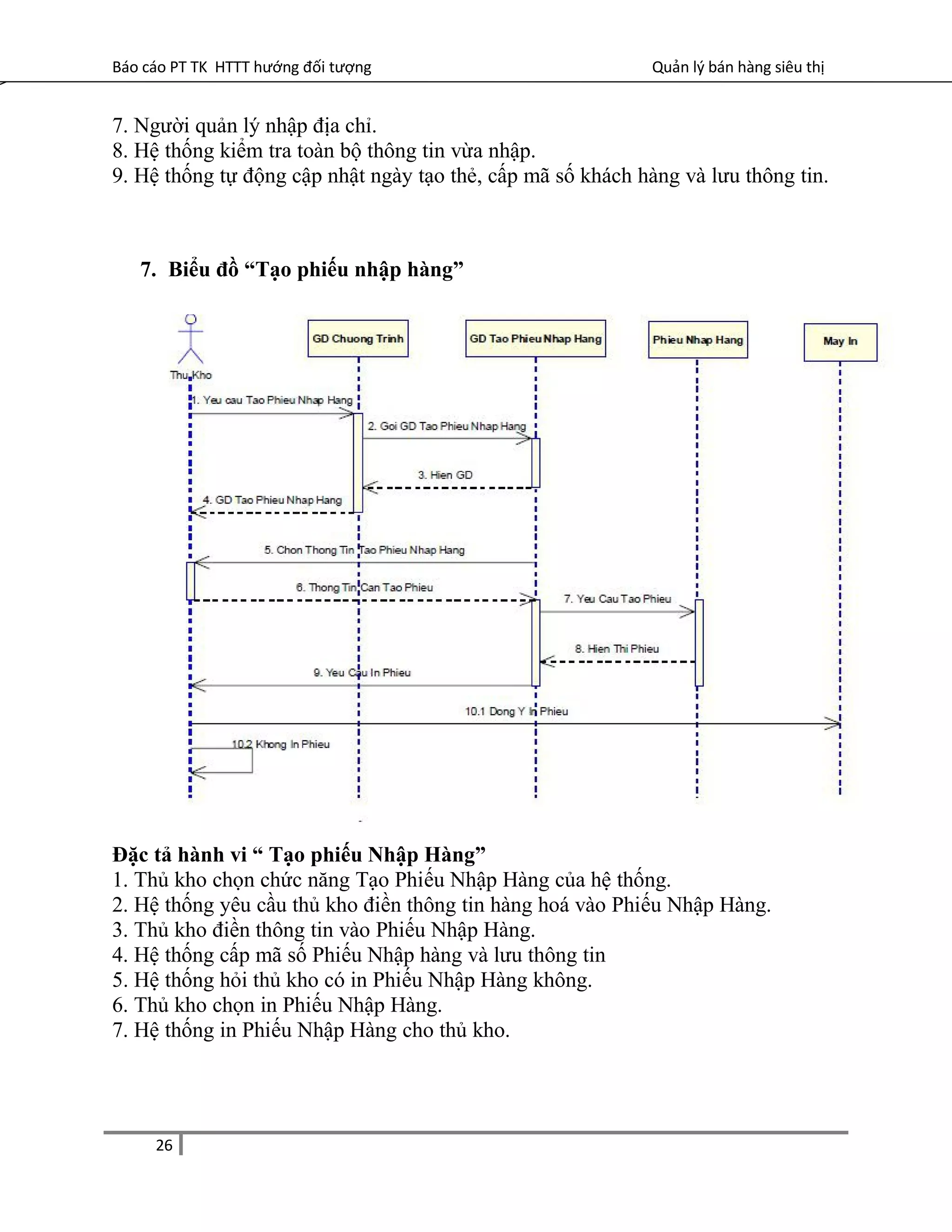 Báo cáo PT TK HTTT hướng đối tượng Quản lý bán hàng siêu thị
7. Người quản lý nhập địa chỉ.
8. Hệ thống kiểm tra toàn bộ thông tin vừa nhập.
9. Hệ thống tự động cập nhật ngày tạo thẻ, cấp mã số khách hàng và lưu thông tin.
7. Biểu đồ “Tạo phiếu nhập hàng”
Đặc tả hành vi “ Tạo phiếu Nhập Hàng”
1. Thủ kho chọn chức năng Tạo Phiếu Nhập Hàng của hệ thống.
2. Hệ thống yêu cầu thủ kho điền thông tin hàng hoá vào Phiếu Nhập Hàng.
3. Thủ kho điền thông tin vào Phiếu Nhập Hàng.
4. Hệ thống cấp mã số Phiếu Nhập hàng và lưu thông tin
5. Hệ thống hỏi thủ kho có in Phiếu Nhập Hàng không.
6. Thủ kho chọn in Phiếu Nhập Hàng.
7. Hệ thống in Phiếu Nhập Hàng cho thủ kho.
26
 