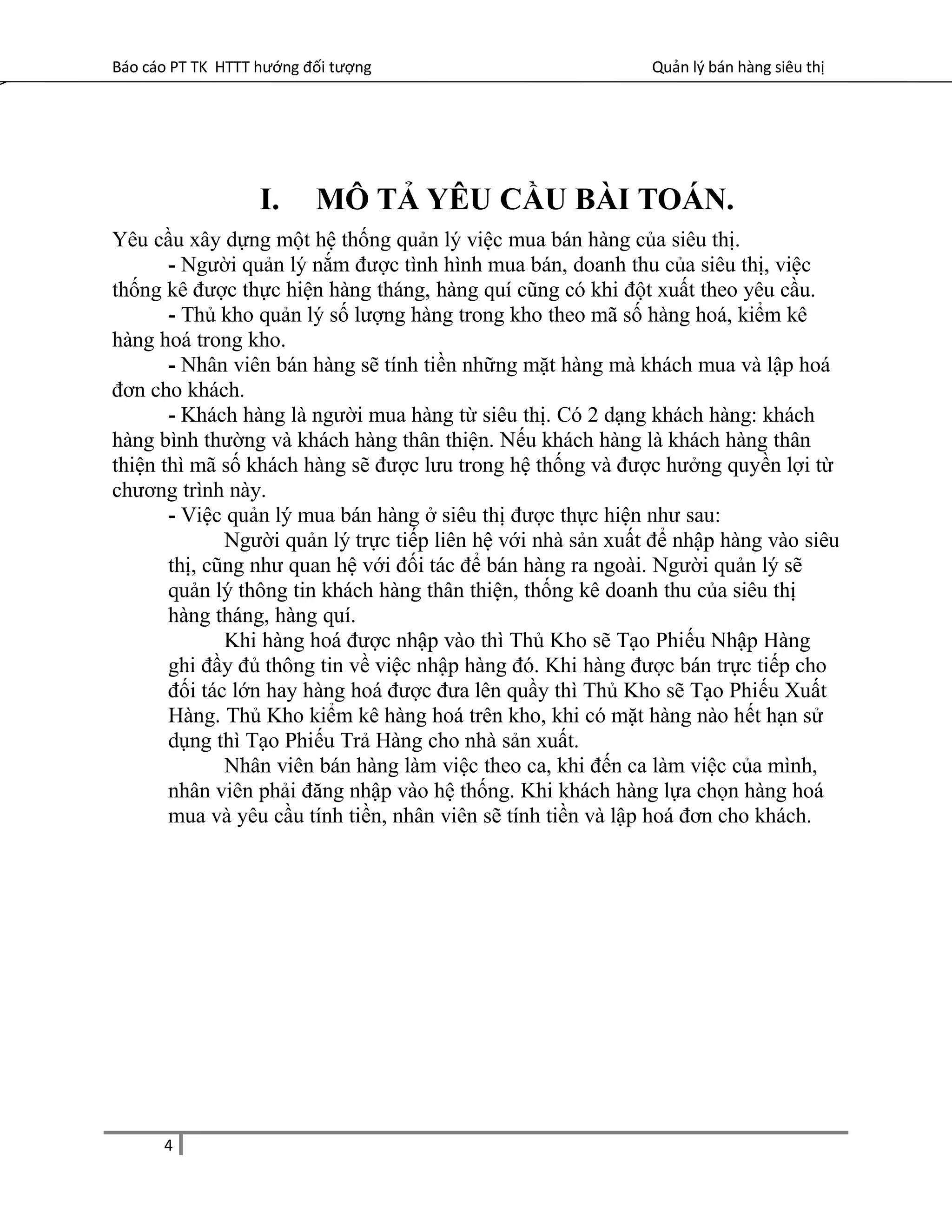 Báo cáo PT TK HTTT hướng đối tượng Quản lý bán hàng siêu thị
I. MÔ TẢ YÊU CẦU BÀI TOÁN.
Yêu cầu xây dựng một hệ thống quản lý việc mua bán hàng của siêu thị.
- Người quản lý nắm được tình hình mua bán, doanh thu của siêu thị, việc
thống kê được thực hiện hàng tháng, hàng quí cũng có khi đột xuất theo yêu cầu.
- Thủ kho quản lý số lượng hàng trong kho theo mã số hàng hoá, kiểm kê
hàng hoá trong kho.
- Nhân viên bán hàng sẽ tính tiền những mặt hàng mà khách mua và lập hoá
đơn cho khách.
- Khách hàng là người mua hàng từ siêu thị. Có 2 dạng khách hàng: khách
hàng bình thường và khách hàng thân thiện. Nếu khách hàng là khách hàng thân
thiện thì mã số khách hàng sẽ được lưu trong hệ thống và được hưởng quyền lợi từ
chương trình này.
- Việc quản lý mua bán hàng ở siêu thị được thực hiện như sau:
Người quản lý trực tiếp liên hệ với nhà sản xuất để nhập hàng vào siêu
thị, cũng như quan hệ với đối tác để bán hàng ra ngoài. Người quản lý sẽ
quản lý thông tin khách hàng thân thiện, thống kê doanh thu của siêu thị
hàng tháng, hàng quí.
Khi hàng hoá được nhập vào thì Thủ Kho sẽ Tạo Phiếu Nhập Hàng
ghi đầy đủ thông tin về việc nhập hàng đó. Khi hàng được bán trực tiếp cho
đối tác lớn hay hàng hoá được đưa lên quầy thì Thủ Kho sẽ Tạo Phiếu Xuất
Hàng. Thủ Kho kiểm kê hàng hoá trên kho, khi có mặt hàng nào hết hạn sử
dụng thì Tạo Phiếu Trả Hàng cho nhà sản xuất.
Nhân viên bán hàng làm việc theo ca, khi đến ca làm việc của mình,
nhân viên phải đăng nhập vào hệ thống. Khi khách hàng lựa chọn hàng hoá
mua và yêu cầu tính tiền, nhân viên sẽ tính tiền và lập hoá đơn cho khách.
4
 