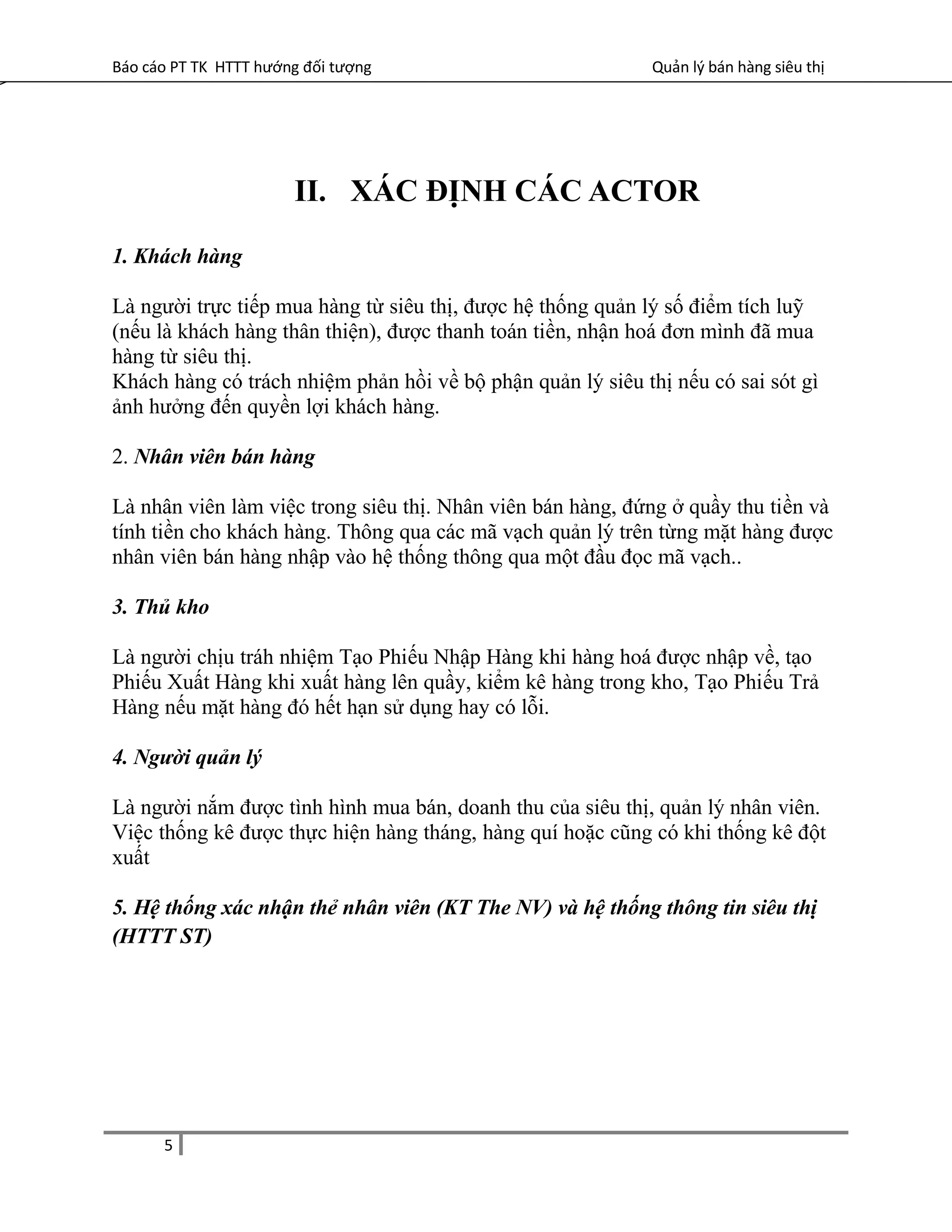 Báo cáo PT TK HTTT hướng đối tượng Quản lý bán hàng siêu thị
II. XÁC ĐỊNH CÁC ACTOR
1. Khách hàng
Là người trực tiếp mua hàng từ siêu thị, được hệ thống quản lý số điểm tích luỹ
(nếu là khách hàng thân thiện), được thanh toán tiền, nhận hoá đơn mình đã mua
hàng từ siêu thị.
Khách hàng có trách nhiệm phản hồi về bộ phận quản lý siêu thị nếu có sai sót gì
ảnh hưởng đến quyền lợi khách hàng.
2. Nhân viên bán hàng
Là nhân viên làm việc trong siêu thị. Nhân viên bán hàng, đứng ở quầy thu tiền và
tính tiền cho khách hàng. Thông qua các mã vạch quản lý trên từng mặt hàng được
nhân viên bán hàng nhập vào hệ thống thông qua một đầu đọc mã vạch..
3. Thủ kho
Là người chịu tráh nhiệm Tạo Phiếu Nhập Hàng khi hàng hoá được nhập về, tạo
Phiếu Xuất Hàng khi xuất hàng lên quầy, kiểm kê hàng trong kho, Tạo Phiếu Trả
Hàng nếu mặt hàng đó hết hạn sử dụng hay có lỗi.
4. Người quản lý
Là người nắm được tình hình mua bán, doanh thu của siêu thị, quản lý nhân viên.
Việc thống kê được thực hiện hàng tháng, hàng quí hoặc cũng có khi thống kê đột
xuất
5. Hệ thống xác nhận thẻ nhân viên (KT The NV) và hệ thống thông tin siêu thị
(HTTT ST)
5
 