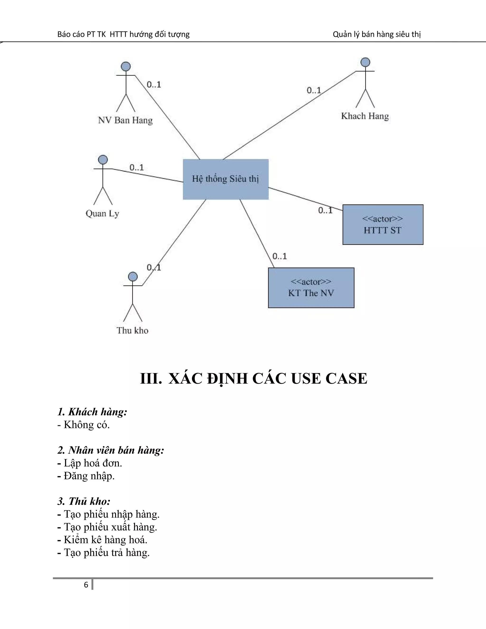 Báo cáo PT TK HTTT hướng đối tượng Quản lý bán hàng siêu thị
III. XÁC ĐỊNH CÁC USE CASE
1. Khách hàng:
- Không có.
2. Nhân viên bán hàng:
- Lập hoá đơn.
- Đăng nhập.
3. Thủ kho:
- Tạo phiếu nhập hàng.
- Tạo phiếu xuất hàng.
- Kiểm kê hàng hoá.
- Tạo phiếu trả hàng.
6
 
