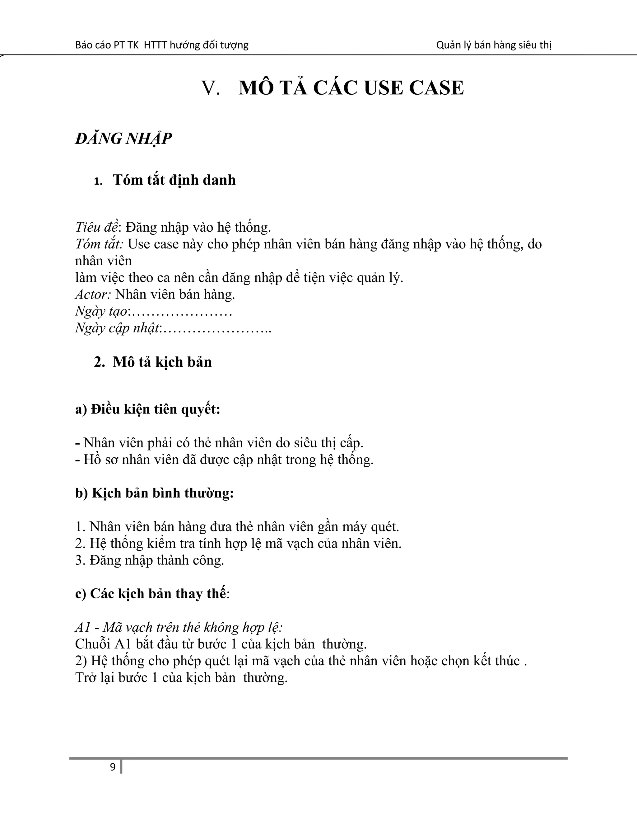 Báo cáo PT TK HTTT hướng đối tượng Quản lý bán hàng siêu thị
V. MÔ TẢ CÁC USE CASE
ĐĂNG NHẬP
1. Tóm tắt định danh
Tiêu đề: Đăng nhập vào hệ thống.
Tóm tắt: Use case này cho phép nhân viên bán hàng đăng nhập vào hệ thống, do
nhân viên
làm việc theo ca nên cần đăng nhập để tiện việc quản lý.
Actor: Nhân viên bán hàng.
Ngày tạo:…………………
Ngày cập nhật:…………………..
2. Mô tả kịch bản
a) Điều kiện tiên quyết:
- Nhân viên phải có thẻ nhân viên do siêu thị cấp.
- Hồ sơ nhân viên đã được cập nhật trong hệ thống.
b) Kịch bản bình thường:
1. Nhân viên bán hàng đưa thẻ nhân viên gần máy quét.
2. Hệ thống kiểm tra tính hợp lệ mã vạch của nhân viên.
3. Đăng nhập thành công.
c) Các kịch bản thay thế:
A1 - Mã vạch trên thẻ không hợp lệ:
Chuỗi A1 bắt đầu từ bước 1 của kịch bản thường.
2) Hệ thống cho phép quét lại mã vạch của thẻ nhân viên hoặc chọn kết thúc .
Trở lại bước 1 của kịch bản thường.
9
 