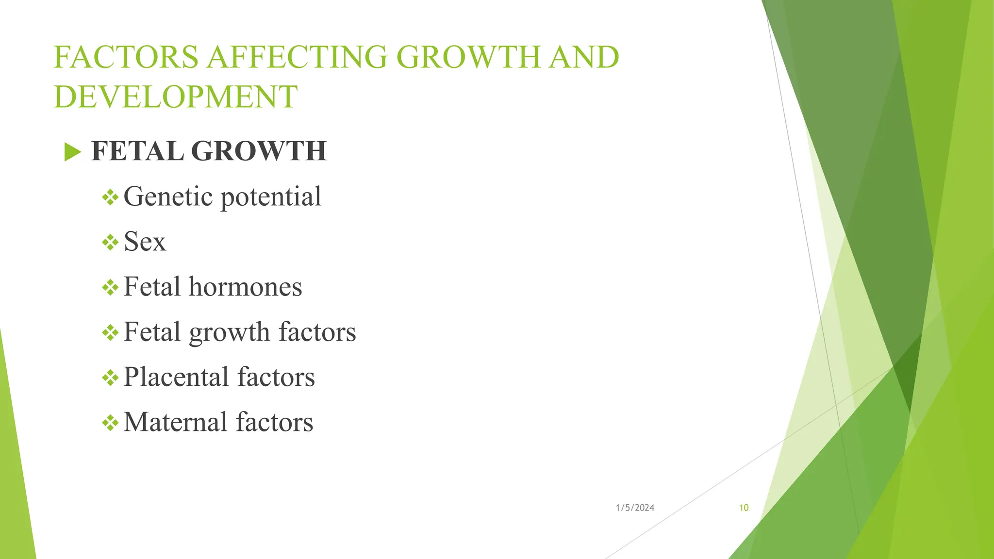 FACTORS AFFECTING GROWTH AND
DEVELOPMENT
 FETAL GROWTH
Genetic potential
Sex
Fetal hormones
Fetal growth factors
Placental factors
Maternal factors
1/5/2024 10
 