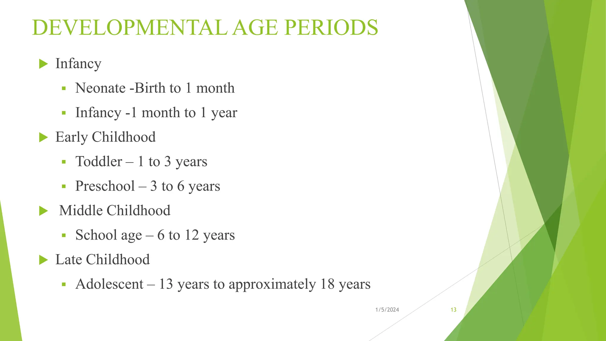 DEVELOPMENTAL AGE PERIODS
 Infancy
 Neonate -Birth to 1 month
 Infancy -1 month to 1 year
 Early Childhood
 Toddler – 1 to 3 years
 Preschool – 3 to 6 years
 Middle Childhood
 School age – 6 to 12 years
 Late Childhood
 Adolescent – 13 years to approximately 18 years
1/5/2024 13
 